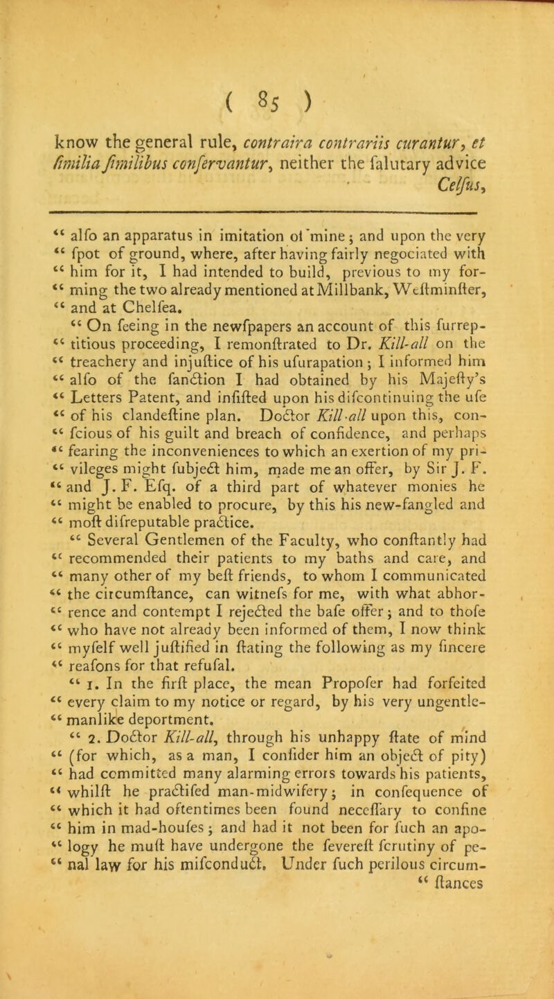 know the general rule, contraira contrariis curantur, et fimilia fimilihus confervantur^ neither the falutary advice Celfus, “ alfo an apparatus in imitation ol 'mine; and upon the very fpot of ground, where, after having fairly negociated with “ him for it, 1 had intended to build, previous to my for- “ ming the two already mentioned atMillbank, Wckminfter, “ and at Chelfea. “ On feeing in the newfpapers an account of this furrep- “ titious proceeding, I remonftrated to Dr. Kill-all on the “ treachery and injuftice of his ufurapation ; I informed him “ alfo of the fan6lion I had obtained by his Majefly’s Letters Patent, and infifted upon his difeontinuing the ufe “ of his clandeftine plan. Doctor Kill-all upon this, con- “ feious of his guilt and breach of confidence, and perhaps “ fearing the inconveniences to which an exertion of my pri- “ vileges might fubjedt him, rnade mean offer, by Sir J. f'. “ and J. F. Efq. of a third part of whatever monies he “ might be enabled to procure, by this his new-fangled and “ moft difreputable pra6tice. “ Several Gentlemen of the Faculty, who conftantly had recommended their patients to my baths and care, and “ many other of my beft friends, to whom I communicated “ the circumftance, can witnefs for me, with what abhor- “ rence and contempt I rejected the bafe offer; and to thofe “ who have not already been informed of them, I now think “ myfelf well juffified in ftating the following as my fincere “ reafons for that refufal. “ I. In the firft place, the mean Propofer had forfeited “ every claim to my notice or regard, by his very ungentle- “ manlike deportment. “ 2. Dodfor Kill-all, through his unhappy (late of mind “ (for which, as a man, I confider him an obje^l: of pity) “ had committed many alarming errors towards his patients, whilfl: he prarSlifed man-midwifery; in confequence of “ which it had oftentimes been found neccfl’ary to confine “ him in mad-houfes; and had it not been for luch an apo- “ logy he muff have undergone the fevereft ferutiny of pe- “ nal law for his mifconduil. Under fuch perilous circurn- “ fiances