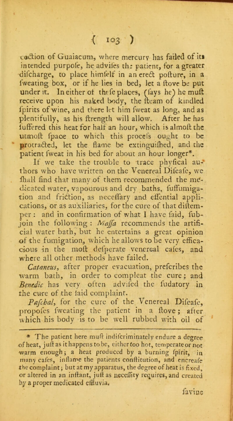 ( i °3 ' ) cddiion of Guaiacum, where mercurv has farled of iti intended purpoi'e, he advifcs th: patient, for a greater dilcharge, to place himfelf in an cre6l pofture, in a fvveating box, or if he lies in bed, let a ftove be put under It. Ineitherot thf fe places, (fays he) he muft receive upon his naked body, the ileam of kindled fpirits of wine, and there let him fweat as long, and as plentifully, as his ftrength will allow. After he has luffered this heat for half an hour, which isalmoftthc uimoft fpaoe to which this procefs ought to be ' protradled, let the flame be extinguifhed, and the patient fweat in his bed for about an hour longer*. If we take the trouble to trace phyfical au- thors who have written on the Venereal Difeafe, we . iliall find that many of them recommended the me- dicated water, vapourous and dry baths, fuffumiga- tion and fridtion, as neceflary and efl'ential appli- cations, or as auxiliaries, for the cure of that diftem- per : and in confirmation of what I have faid, fub- join the following : Majfa recommends the artifi- cial water bath, but he entertains a great opinion of the fumigation, which he allows to be very effica- cious in the mofl: defperate venereal cafes, and where all other methods have failed. Cataneus^ after proper evacuation, preferibes the warm bath, in order to compleat the cure; and Benedic has very often advifcd the fudatory in the cure of the laid complaint. Pafchal, for the cure of the Venereal Difeafe, propofes fweating the patient in a ftove; after which his body is to be well rubbed with oil of * The patient here muft indifcriminately endure a degree of heat, juft as it happens to be, either too hot, temperate or not warm enough; a heat produced by a burning fpirit, in many cafes, inflame the patients conftitution, and cncrcale the complaint; but at my apparatus, the degree of heat is fixed, or altered in an inftant, juftas neceflity requires, and created by a proper medicated effluvia, faviuc