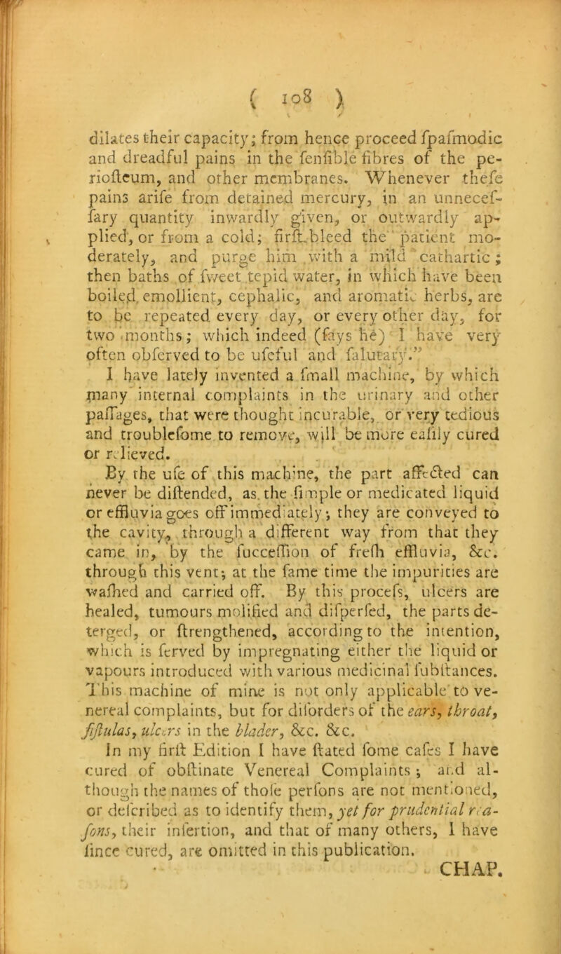 V ' dilates their capacity; from hence proceed fpafmodic and dreadful pains in the fenfible fibres of the pe- rioflcum, and other membranes. Whenever thefe pains arife from detained mercury, in an unnecef- fary quantity inwardly given, or outwardly ap- plied, or from a cold; firft,bleed the ' patient mo- derately, and purge him .\vith a mild’ cathartic ; then baths of fweet tepid water, in which have been boiled, emollient, cephalic, and aromatic herbs, arc to be repeated every day, or every other day, for two’.months; which indeed (fays he) I have very often obferved to be ufcful and falutar}^’^ I have lately invented a fmall machine, by which piany internal complaints in the urinary and other paiTages, that were thought incurable, or very tedious and troublcfome to remove, wjll be more ealily cured or relieved. By the ufe of this machine, the part affedfed can never be diftended, as. the fimpie or medicated liquid or effluvia goes off immediately *, they are conveyed to the cavity,, through a different way from that they came in, by the fucceffion of freffl effluvia, &c. through this vent; at the fame time the impurities are waffled and carried off. By this procefs, ulcers are healed, tumours molified and difperfed, the parts de- terged, or ftrengthened, according to the intention, which is ferved by impregnating either tlie liquid or vapours introduced with various medicinal lubltances. 'Idiis machine of mine is not only applicable to ve- nereal complaints, but for diforders of the ears^ throat, fijlulas, ulccYs in tlie hlader, &c. &c. In my firff Edition I have ftated fome cafes I liave cured of obftinate Venereal Complaints ; and al- though the names of thole perfons are not mentioned, or dderibed as to identify yet for prudential rra- fons, their infertion, and that of many others, 1 have lince cured, are omitted in this publication. CHAP.