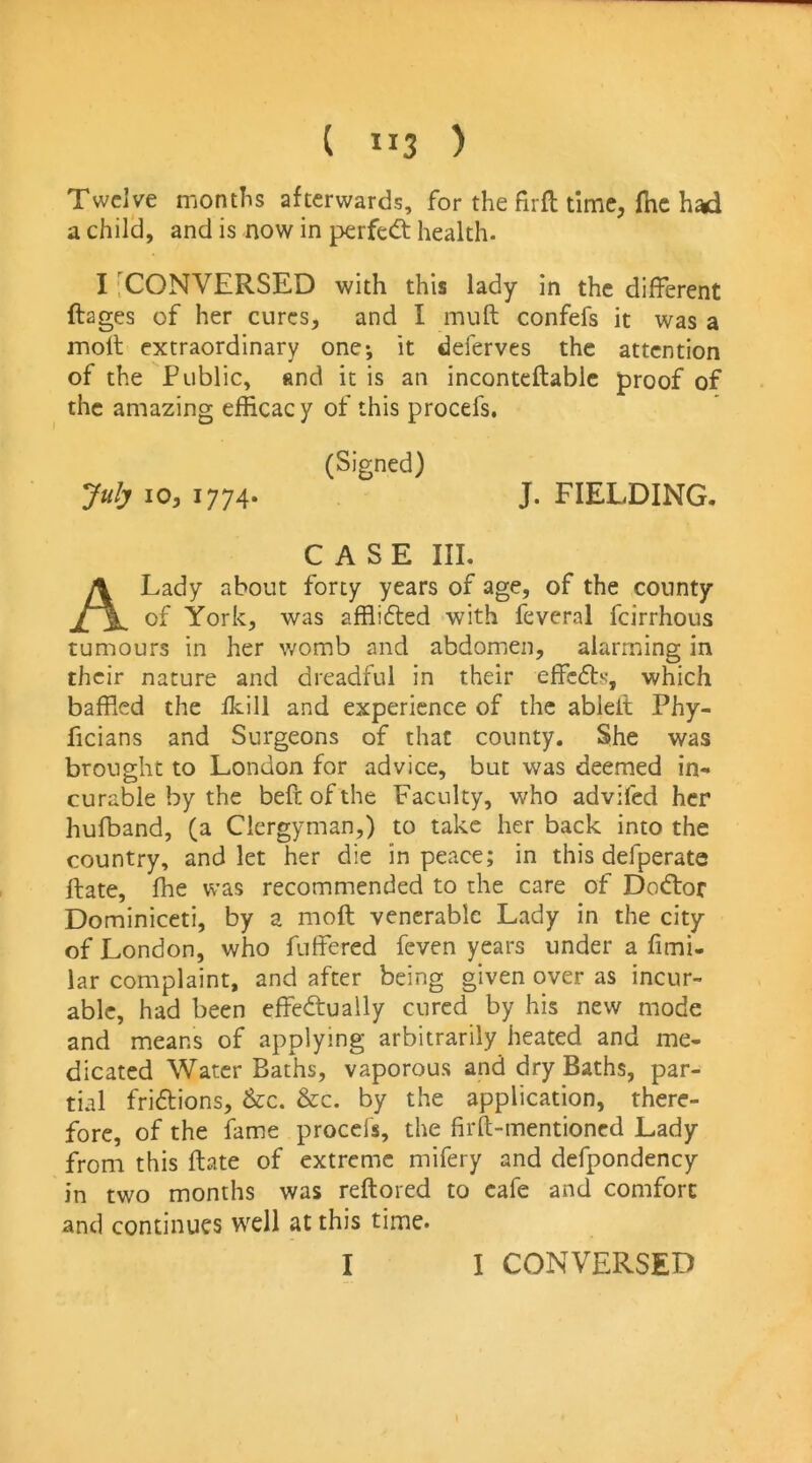 ( ”3 ) Twelve months afterwards, for the firfl time, fhc had a child, and is now in perfect health. I [CONVERSED with this lady in the different ftages of her cures, and I muft confefs it was a moll extraordinary one; it deferves the attention of the Public, and it is an inconteftablc proof of the amazing efficac y of this procefs, (Signed) July 10, 1774. J. FIELDING. CASE III, A Lady about forty years of age, of the county of York, was afflidled with feveral feirrhous tumours in her womb and abdomen, alarming in their nature and dreadful in their effc6ts, which bafRed the ikill and experience of the ablell Phy- ficians and Surgeons of that county. She was brought to London for advice, but was deemed in- curable by the beftofthe Faculty, who advifed her hufband, (a Clergyman,) to take her back into the country, and let her die in peace; in this defperate Rate, fhe was recommended to the care of Dodtor Dominiceti, by a moft venerable Lady in the city of London, who fuffered feven years under a fimi- lar complaint, and after being given over as incur- able, had been effectually cured by his new mode and means of applying arbitrarily heated and me- dicated Water Baths, vaporous and dry Baths, par- tial frictions, &c. &c. by the application, there- fore, of the fame procefs, the firfli-mentioncd Lady from this ftate of extreme mifery and defpondency in two months was reftored to cafe and comfort and continues well at this time. I I CONVERSED