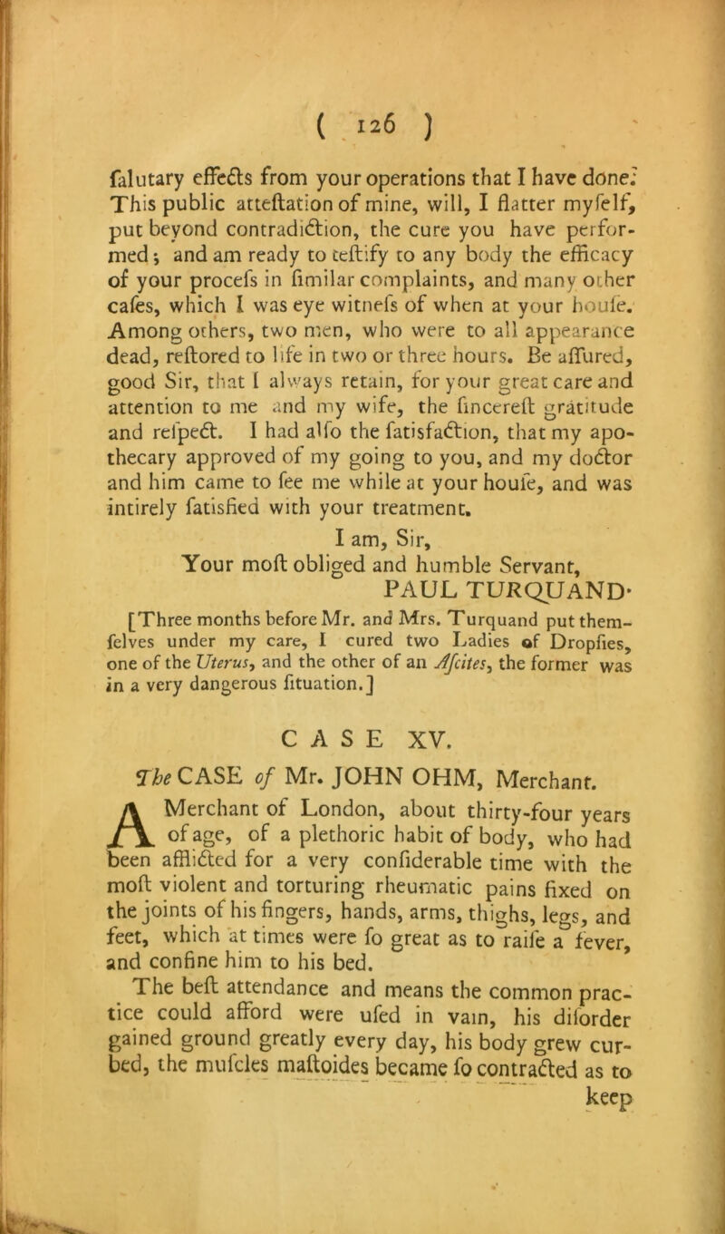 falutary effcfls from your operations that I have done; This public atteftationof mine, will, I flatter myfelf, put beyond contradiction, the cure you have perfor- med ; and am ready to teftify to any body the efficacy of your procefs in fimilar complaints, and many ocher cafes, which I was eye witneis of when at your houle. Among others, two men, who were to all appearance dead, reftored to life in two or three hours. Be affured, good Sir, that I always retain, for your great care and attention to me and my wife, the finccreft gratitude and relpeCt. I had alfo the fatisfaCtion, that my apo- thecary approved of my going to you, and my doctor and him came to fee me while at your houfe, and was intirely fatisfied with your treatment. I am. Sir, Your mod obliged and humble Servant, PAUL TURQUaND* [Three months before Mr. and Mrs. Turquand putthem- felves under my care, I cured two Ladies of Dropfies, one of the Uterus, and the other of an Jfeites, the former was in a very dangerous fituation.] CASE XV. Vi&^CASE of Mr. JOHN OHM, Merchant. A Merchant of London, about thirty-four years of age, of a plethoric habit of body, who had been affliCled for a very confidcrable time with the mod violent and torturing rheumatic pains fixed on the joints of his fingers, hands, arms, thighs, legs, and feet, which at times were fo great as to raife a fever, and confine him to his bed. ’ The bed attendance and means the common prac- tice could afford were ufed in vain, his diforder gained ground greatly every day, his body grew cur- bed, the mufeks madoides becanie focontraded as to keep