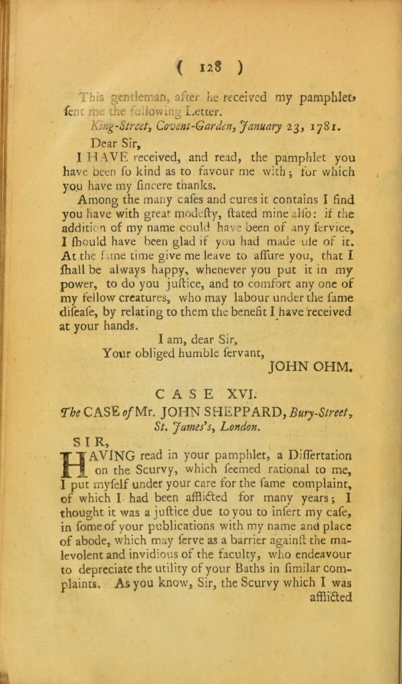 This gentleman, after he received my pampMetj fenc me the fciiowiny I.etter. O King-Street^ Covent-Garden, January 23, 1781, Dear Sir, I H AVE received, and read, the pamphlet you have oeen fo kind as to favour me with; for which you have my finccre thanks. Among the many cafes and cures it contains I find you have with great modefty, ftated minealfo: if the addition of my name could have been of any fcrvice, I fhould have been glad if you had made ule of it. At the 1 une time give me leave to afilire you, that I fhall be always happy, whenever you put it in my power, to do you jufbice, and to comfort any one of my fellow creatures, who may labour under the fame difeafe, by relating to them the benefit I have'received at your hands. I am, dear Sir, Your obliged humble fervant, JOHN OHM. CASE XVI. The CASE of Mr. JOHN SHEPPARD, Bury-Street, St. James^Sy London. SIR,, KTAVING read in your pamphlet, a Diflertation [ on the Scurvy, which feemed rational to me, 1 put myfelf under your care for the fame complaint, of which I had been afflidted for many years; I thought it was a juftice due to you to infert my cafe, in fomeof your publications with my name and place of abode, which may ferve as a barrier againfl; the ma- levolent and invidious of the faculty, who endeavour to depreciate the utility of your Baths in fimilar com- plaints. As you know, Sir, the Scurvy which I was afflidted