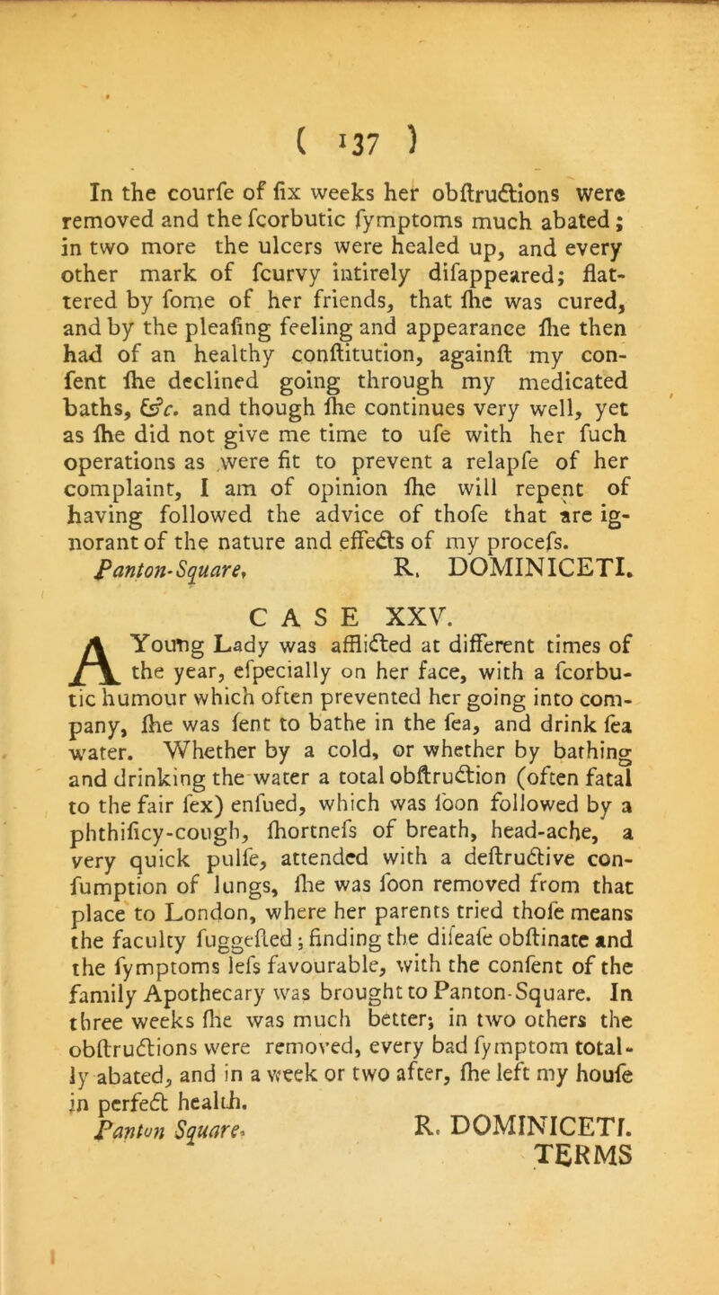 In the courfe of fix weeks her obflrudtions were removed and the fcorbutic fymptoms much abated; in two more the ulcers were healed up, and every other mark of fcurvy intirely difappeared; flat- tered by fome of her friends, that Ihc was cured, and by the pleafing feeling and appearance flie then had of an healthy conflitution, againfl my con- fent ftie declined going through my medicated baths, and though Ihe continues very well, yet as ihe did not give me time to ufe with her fuch operations as were fit to prevent a relapfe of her complaint, I am of opinion ihe will repent of having followed the advice of thofe that arc ig- norant of the nature and eifed:s of my procefs. Panton-Sq^uare, R. DOMINICETI. CASE XXV. A Young Lady was afflicted at different times of the year, efpecially on her face, with a fcorbu- tic humour which often prevented her going into com- pany, ihe was lent to bathe in the fea, and drink ica w'ater. Whether by a cold, or whether by bathing and drinking the water a total obftrud:ion (often fatal to the fair fex) enfued, which was foon followed by a phthificy-coiigh, Ihortnefs of breath, head-ache, a very quick pulfe, attended with a deftrudlive con- fumption of lungs, llie was foon removed from that place to London, where her parents tried thofe means the faculty fuggefled; finding the difeafe obftinatc and the fymptoms lefs favourable, with the confent of the family Apothecary was brought to Panton-Square. In three weeks flie was much better; in two others the obilrudtions were removed, every bad fymptom total- ly abated, and in a week or two after, fhe left my houfe in perfedt healtii. Fanton Square* R* DOMINICETI. TERMS