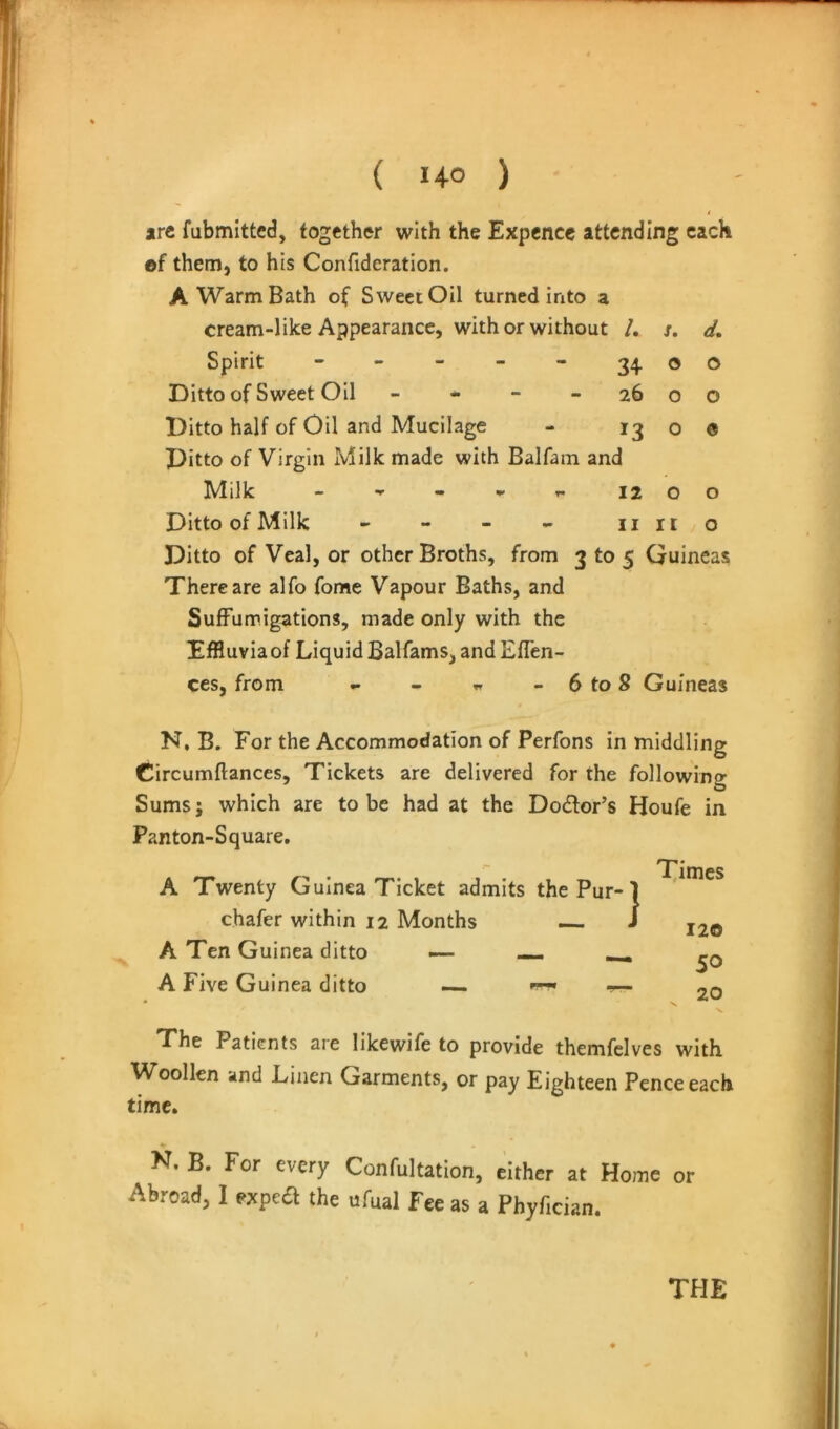 arc fubmitted, together with the Expence attending each of them, to his Confideration. A Warm Bath of Sweet Oil turned irxto a cream-like Appearance, wither without /, s. d. Spirit - - - - - 34 oo Ditto of Sweet Oil - * - - 26 o o Ditto half of Oil and Mucilage - 1300 Ditto of Virgin Milk made with Balfain and Milk - ^ r. 12 00 Ditto of Milk - - - - lino Ditto of Veal, or other Broths, from 3 to 5 Guineas There are alfo fome Vapour Baths, and SufFumigations, made only with the EfRuviaof Liquid Balfams, andEfTen- ces, from - - ^ - 6 to 8 Guineas N, B. For the Accommodation of Perfons in middling Circumftances, Tickets are delivered for the following Sums; which are to be had at the Dodor’s Houfe in Panton-Square. A Twenty Guinea Ticket admits the Pur- chafer within 12 Months — A Ten Guinea ditto — — ^ A Five Guinea ditto — ~- Times 120 50 . 20 The Patients are likewife to provide themfelves with Woollen and Linen Garments, or pay Eighteen Pence each time. N. B. For every Confultation, either at Home or Abroad, I exped the ufual Fee as a Phyfician.