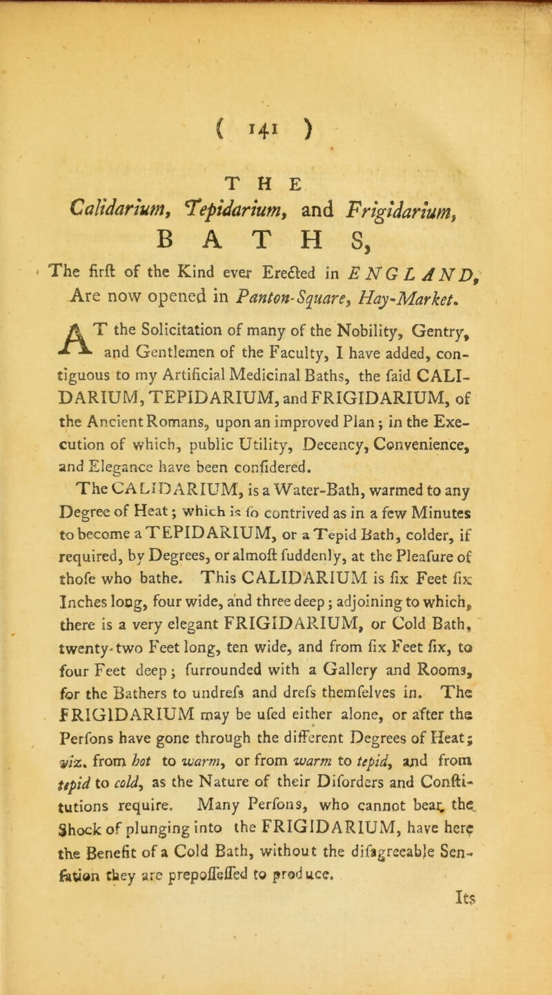 THE Caliiarium, Tepularium, and Frigtdarium, BATHS, The firft of the Kind ever Ere61:ed in E N G L A N Z>,' Are now opened in Panton-Square, Hay-Market. At the Solicitation of many of the Nobility, Gentry, and Gentlemen of the Faculty, I have added, con- tiguous to my Artificial Medicinal Baths, the faid CALI- DARIUM, TEPIDARIUM, and FRIGIDARIUM, of the Ancient Romans, upon an improved Plan; in the Exe- cution of which, public Utility, Decency, Convenience, and Elegance have been confidered. The CA LID ARIUM, is a Water-Bath, warmed to any Degree of Heat; which is lo contrived as in a few Minutes to become a TEPIDARIUM, or a Tepid Bath, colder, if required, by Degrees, or almoft fuddenly, at the Pleafure of thofe who bathe. This CALIDARIUM is fix Feet fix Inches long, four wide, and three deep; adjoining to which, there is a very elegant FRIGIDARIUM, or Cold Bath, twenty-two Feet long, ten wide, and from fix Feet fix, to four Feet deep; furrounded with a Gallery and Rooms, for the Bathers to undrefs and drefs themfelves in. The FRIGIDARIUM may be ufed either alone, or after the Perfons have gone through the different Degrees of Heat; -y/z. from hot to warm^ or from warm to tepidy and from up 'id to coldy as the Nature of their Diforders and Confti- tutions require. Many Perfons, who cannot beat; the^ Shock of plunging into the FRIGIDARIUM, have here the Benefit of a Cold Bath, without the difagreeab)e Sen- fetion they are prepoffslTed to prod uce. Its