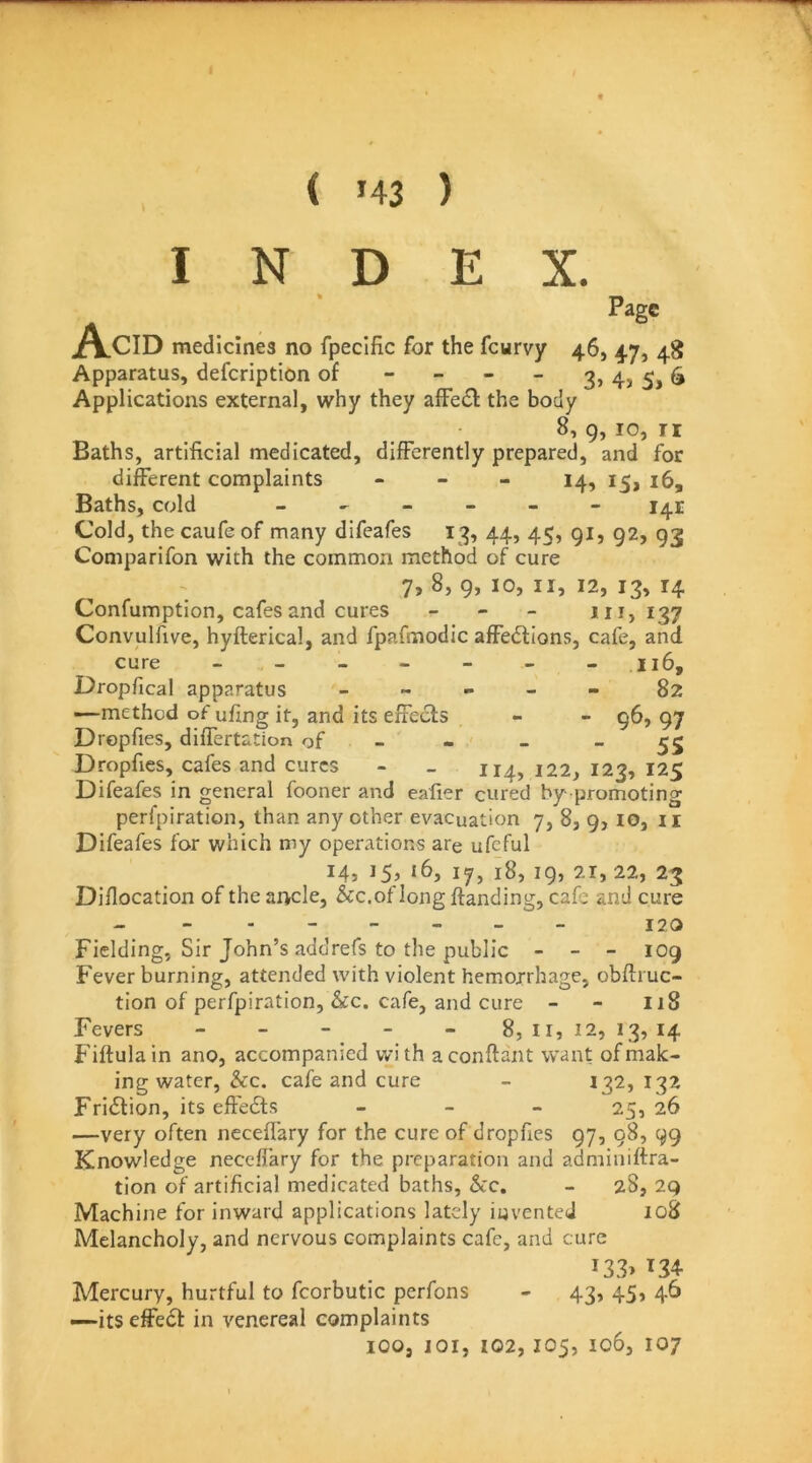 ( >43 ) INDEX. Acid Page medicines no fpecific for the feurvy 46, 47, 48 Apparatus, defeription of - - - - 3» 4? 5,6 Applications external, why they alFecl: the body 8, 9, 10, n Baths, artificial medicated, differently prepared, and for different complaints - - _ 14, Baths, cold ------ 141 Cold, the caufe of many difeafes 13, 44, 45, gi, 92, 93 Comparifon with the common method of cure 7, 8, 9, 10, II, 12, 13, 14 Confumption, cafes and cures _ - _ 111,137 Convulfive, hyfterical, and fpafmodic affections, cafe, and cure - - - - - - - II6, Dropfical apparatus _ - - _ - 82 —method of ufing it, and its effects - - 96, 97 Drepfies, differtation of - - - _ Dropfies, cafes and cures - _ 114, 122, 123, 125 Difeafes in general fooner and eafier cured by promoting perfpiration, than any other evacuation 7, 8, 9, lo, ii Difeafes for which my oper.itions are ufeful 14,15,16,17,18,19,21,22,23 Diflocation of the ai>cle, &c,of long ftanding, cafe and cure -------- 12,0 Fielding, Sir John’s addrefs to the public - - - 109 Fever burning, attended with violent hemorrhage, obftruc- tion of perfpiration, &c. cafe, and cure - - 118 Fevers - - - - - 8, 11, 12, 13, 14 Fiftulain ano, accompanied with aconftant want of mak- ing water, &c. cafe and cure - 132,132 Friction, its effeCts - _ - 25, 26 —very often nccefl'ary for the cure of dropfies 97, 98, 99 Knowledge neceffary for the preparation and adniiniftra- tion of artificial medicated baths, &c. - 28, 29 Machine for inward applications lately invented 108 Melancholy, and nervous complaints cafe, and cure i33> 134- Mercury, hurtful to fcorbutic perfons - 43, 45, 46 —its effeCl in venereal complaints