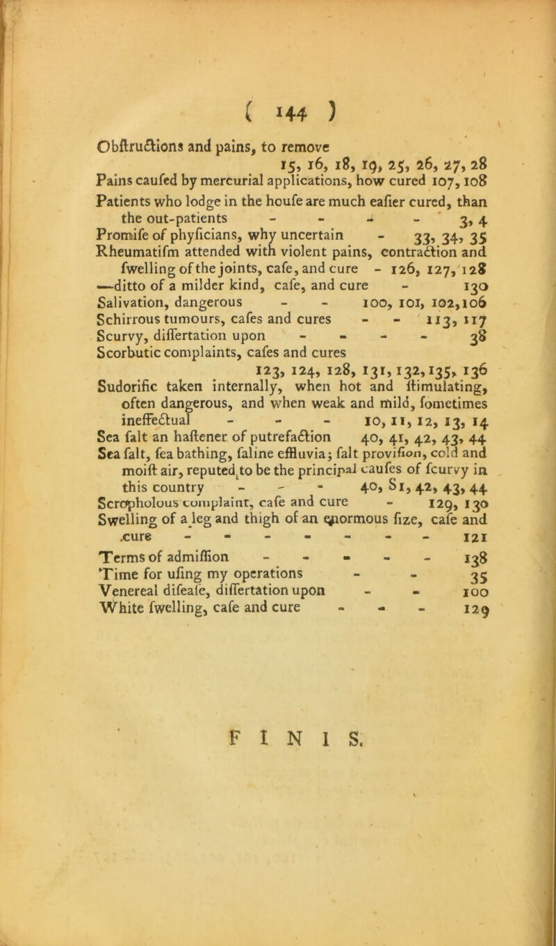 Obftru£llons and pains, to remove 15, 16, 18, ig, 25, 26, 27, 28 Pains caufcd by mercurial applications, how cured 107,108 Patients who lodge in the houfe are much eaficr cured, than the out-patients - - ^ ~ * 3» 4 Promife of phyficians, why uncertain - 33, 34, 35 Rheumatifm attended with violent pains, contraction and fwelling of the joints, cafe, and cure - 126, 127,'128 —-ditto of a milder kind, cafe, and cure - 130 Salivation, dangerous - - 100, lOi, 102,106 Schirrous tumours, cafes and cures - - 113,117 Scurvy, diflertation upon - - - - Scorbutic complaints, cafes and cures 123, 124, 128, 131,132,135, 136 Sudorific taken internally, when hot and Itimulating, often dangerous, and when weak and mild, fometimes ineffectual - - _ 10,11,12,13,14 Sea fait an haftener of putrefaction 40, 41, 42, 43, 44 Sea fait, fea bathing, faline effluvia; fait provifion, cold and moift air, reputed^to be the principal caufes of feurvy in this country - - - 40,81,42,43,44 Scropholous complaint, cafe and cure - 129,130 Swelling of a jeg and thigh of an t^iormous fize, cafe and .cure - - - - - - - 121 Terms of admiffion - - - - - 138 Time for ufing my operations  * 35 Venereal difeafe, differtation upon - - 100 White fwelling, cafe and cure - - _ I2g FINIS.