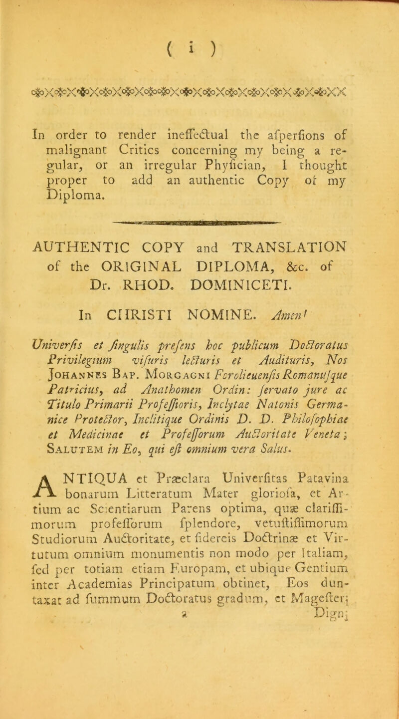 In order to render inelfe(ftual the afperlions of malignant Critics concerning my being a re- gular, or an irregular Phyiician, 1 thought proper to add an authentic Copy ot my AUTHENTIC COPY and TRANSLATION of the ORIGINAL DIPLOMA, &c. of Dr. RHOD. DOMINICETI. In CIIRISTI NOMINE. Univerfis et finguUs prefnis hoc publicum Dodloratus Frivilegium vifuris U5iuris et Audituris, Nos JoHANNRS Bap. agh\ ForolieuenfisRomanujque Fatricius, ad Anathomen Ordin: Jervato jure ac Titulo Primarii Profejfioris, Inclytae Natonis Germa- nice Protedlor^ Biclitique Or dims D. D. Philofophiae et Medicinae et Profejforum Au5loritate Veneta; Salutem in Eo^ qui eji omnium vera Salus- NTIQUA ct Praeclara Univcrfitas Patavina bonaruin Littcratum Mater gloriofa, et Ar- tium ac Scientiarum Parens optima, quse clarifli- morum profellbrum fplcndore, vetulliffimorum Studiorum Audtoritatc, et fidercis Dodrin« et Vir- tutum omnium monumentis non modo per Italiam, fed per totiam etiam F.uropam, et ubique Gentium inter Academias Principatum obtinet, Eos dun- taxat ad fnmmum Dodtoratus gradum, ct Magelferi Diploma.