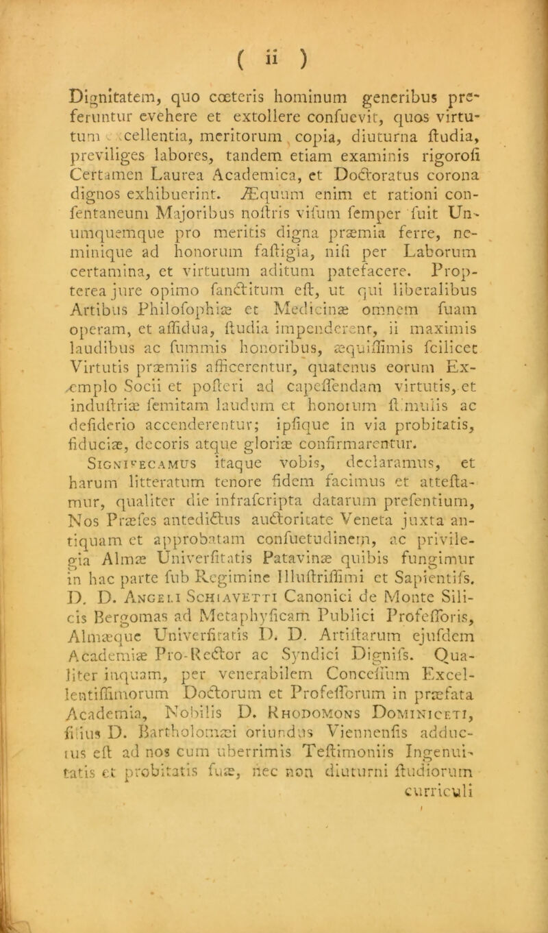 Dignitatem, quo coeterls homlnum gencribus pre- feriintur cvehere et extollere confuevit, quos vlrtu- tum ^ vcellentia, mcritorum copla, diuturna fludia, previllges labores, tandem etiam examinis rigorofi Certamen Laurea Academica, et Dodroratus corona dignos exhibuerint. v^lquum enim et rationi con- fentaneuni Majoribus noftris vitiim Temper Tult Un- iimquemque pro merltis digna praemia ferre, nc- mlnique ad honorum faftigia, nifi per Laboriim certamina, et virtutum aditum patefacere. Prop- tereajure opimo fandtitiim eft, ut qui libcralibus Artibus Philofophite et Medicine omncm fuain operam, et aftidua, ftudia impcndcrenr, ii maximis laudibus ac fnmmis honoribus, iequllftmis fcllicec Virtutis prsemiis afficcrentur, quatenus eorum Ex- xmplo Socii et pofteri ad capeftendam virtutis, et induftriae lemitam laudum ct honoium ft.muiis ac defiderlo accenderentuv; Ipfiquc in via probitatis, fiducise, decoris atque gloria confirmarcntur* SiGNurECAMUs Itaquc vobis, dcclaramus, et harum litteratum tenore fldem facimus et attefta- nmr, qualiter die infrafcripta datarum prefentium. Nos PtcEfes antediiftns audloritate Veneta juxta an- tiquum ct approbatam confuetudinern, ac prlvile- gia AlmiE Univerfitatis Patavin^ quibis fungimur in hac parte Tub Rcgimine Illuftriftimi ct Sapientifs. D. Angei.i ScHiAVKTTi Canoiiici de Monte Sili- cis Bergomas ad Mctaphyficam Publici Profeftbris, Alniiequc Univerfiratis I). D. Artiftarum ejurdcin Academic Pro-Rc(ftor ac Syndic! Dignits. Qua- liter iaquam, per venerabllem Conccliiim Excel- lentiftimorum Dodlorum et Profeftbrum in prcefata Academia, Nobibs D. Khodomons Dominiceti, filius D. Bartholoma:! oriundns Viennenfis adduc- lus eft ad nos cum uberrimis Teftimoniis Ingenui- tatls et probitatis fuis, nec non diuturni ftudiorum currlcull