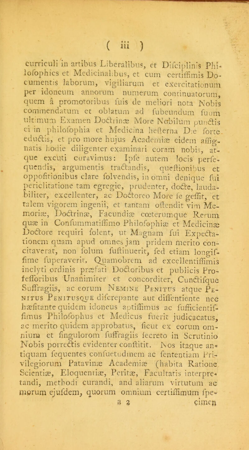 .lofophics et Medicinalibus, et cum certiffimis Do- cumentis laborum, vigiliaruin ec exercitationuni per idoneum annorum niimerum concinuatorum, cpiem a promotoribus fuis de meliori nota Nobis commendatum cc oblatum ad fubeundum fuum ultimum Examen Dodrinre More Ncrbilum pimdis ci in philoibphia et Medicina hefterna D;e forte, edudis, ct pro more hujus Academire eidem afiip-, natis hodie diligenter examinari coram nobi!^, at- que cxcuti curavimus: Ipfe autem locis perfe- quendis, argumentis tradandis, qiiedionibus et oppofirionibus dare folvendis, in omni denique fui periclitatione tarn egregie, prudenter^ dod:c, lauda- biliter, excellenter, ac Dodoreo More le gdlit, et talem vigorem ingenii, et tantam oilendit vim Me- moriae, Dodrinfe, Facundite coeternmqiie Rernm qute in Confummatiffimo Philofophi:^ et Medicine Dodore requiri folcnt, ut Magnarn fui Expeda- tionem quam apud omnci, jam pridem mcrito con- citaverat, non folum fuftinuerit, fed etiam longif- fime fuperaverir. Quamobrem ad excellentiffimis inclyti ordinis prtcfati Dodoribus et publicis Fro- feflbribus Unanimiter et concorditer, Cundifque Suffragiis, ac corum NepvIine Penitfs atque Pe- Nirus Penitusque difcrepante aut diffentientc nec imefitante quidem idoncus aptillimus ac fufficientif- hmiis Philofophus ct Medicus fuerit judicacatus, ac merito qliidern approbatiis, ficiit ex eorum om- nium et fingulorom fulfragiis lecreto in Scrutinio Nobis porrcdis evidenter conilitit. Nos itaque an- tiqiiam fequentes confuetudinem ac fententiam Fri- vilegioruni Patavinte Academite (habita Ratione Scientite, Eloqiientice, Petite, Facultatis interpre-* tandi, metbodi curandi, and aliarum virtutum ac iiiprum ejufdem^ quorum omnium certidimum fpe- a 3 cimcn