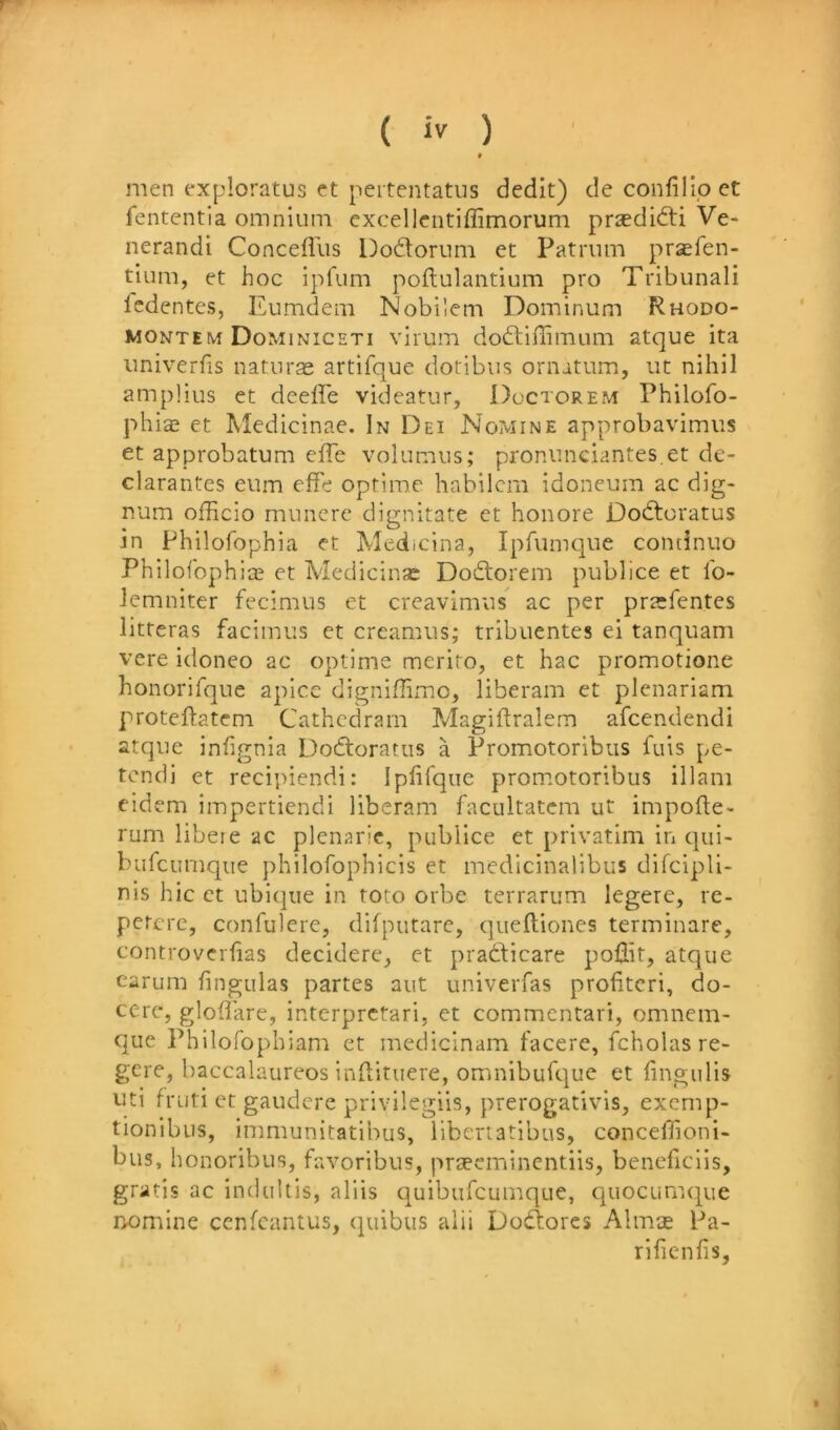 men fxploratus rt pertentatus dedit) deconfillpct fententia omnium excellentiffimorum prsedidti Ve- nerandi Concefllis Dodlorum et Patrum pr^fen- tium, et hoc ipfum poftulantium pro Tribunal! Icdentes, Eumdem Nobilem Dominum Rhodo- montem Dominiceti virum dodtiflimum atque ita univerfis naturae artifque dotibus ornatum, iit nihil ampHus et deefle videatur, Doctorem Philofo- phi^ et Medicinae. In Dei No'vIine approbavimiis et approbatum effe volumus; pronunciantes.et de- clarantes eum effe optime habilcm idoneum ac dig- num officio muncre dignitate ct honore Dodtoratus in Philofophia et Medicina, Ipfumc]ue condnuo Philofophi;^ et Medicinse Dodtorem publice et Ib- Icmniter fecimus et creavimns ac per praefentes litteras facimus et creamus; tribuentes ei tanquam vere idoneo ac optime meriro, et hac promotione honorifque apice digniffimc, liberam et plenariam proteftatcm Cathcdram Magiftralem afcendendi atque infignia Dodlorariis a Promotoribus fuis pe- tcndi et recipiendi: Iphfque prom.otoribus illani cidcm impertiendi liberam facultatcm ut impofte- ^ rum libeie ac plcnaric, publice ct privatim in qui- j burcumque philofophicis et medicinalibus difcipli- nis hie ct ubiqiie in toto orbe terrarum legere, rc- percre, confulerc, difputare, queftiones terminate, f controverfias decidere, et pradlicare poffit, atque | earum lingulas partes aut univerfas profitcri, do- | cere, gloffirre, interpretari, et commentari, omnem- que Philofophiam et medicinam facere, fcholas re- I gere, haccalaureos indituere, omniburque et lingulis J uti fruti et gaudere privilegiis, prerogativis, exemp- 1 tionibus, immunitatibus, libertatibus, conceffioni- bus, honoribus, favoribus, praeeminentiis, beneficlis, 1 gratis ac induUis, aids quibufcumque, quocumqiie j Domine cenfeantus, qiiibus alii Dodlores Almce Pa- i rilienfis,