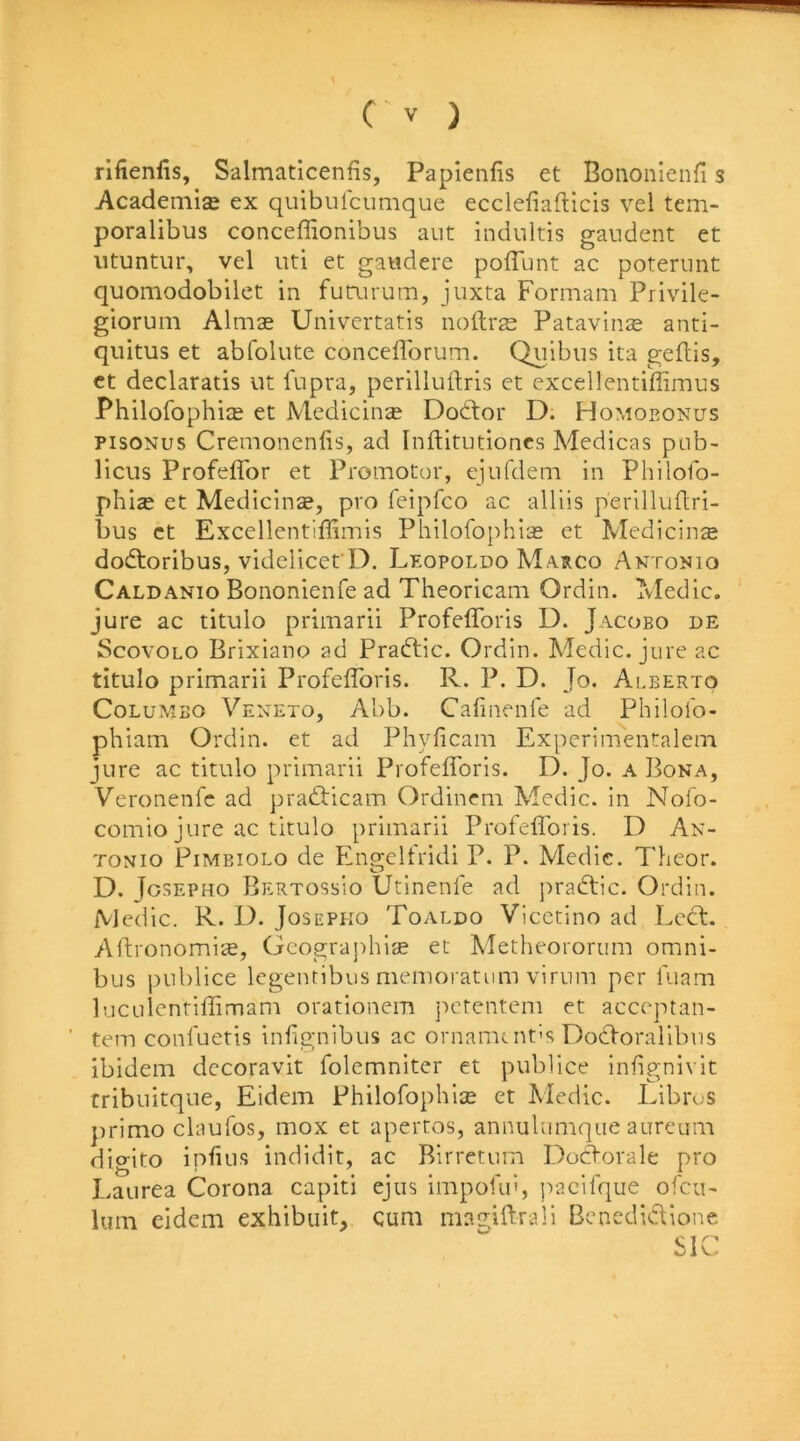 rifienfis, Salmaticenfis, Paplenfis et Bononienfi s Academise ex quibulcumque ecclefiadicis vel teni- poralibus conceffionibus aut indultis gaudent et iituntiir, vel iiti et gaudere poffunt ac poternnt quomodobilet in fuanum, juxta Formam Privile- giorum Almse Univcrtatis noftrgs Patavinte anti- quitus et abfolute conceflbrum. Quibiis ita gePis, ct declaratis ut lupra, perilluftris et excellentiffimiis Philofophice et Medicine Dodlor D. Homoeonus pisoNus Cremonenlis, ad Inftitutioncs Medicas pub- llcus Profeffor et Promotor, ejufdena in Philofo- phias et Medicinse, pro feipfco ac alliis perilluPri- bus ct Excellentiffimis Philofophias et Medicinse dodtoribus, videiicefD. Leopoldo Maeco Antonio Caldanio Bononienfe ad Theoricam Ordin. Medic, jure ac titulo primarii ProfefToris D. Jacobo de ScovoLO Brixiano ad Pradtic. Ordin. Medic, jure ac titulo primarii Profefforis. R. P. D. Jo. Alberto Colombo Veneto, Abb. Cafinenfe ad Philoib- phiam Ordin. et ad Phyficam Experimentalem jure ac titulo primarii Profefforis. D. Jo. a Bona, Veronenfc ad pradbicam Ordincm Medic, in Nofo- comio jure ac titulo primarii Profefforis. D An- tonio PiMBioLo de Engelfridi P. P. Medic. Theor. D. Jgsepho BertossIo Utinenfe ad pradlic. Ordin. Medic. R. D. Josepko Toaldo Vicctino ad Ledt. APronomi<e, Gcographise et Metheororum omni- bus jHiblice legentibus memoratum virum per fuam luculentiffimam orationem petentem et aceeptan- tem confuetis infignibus ac ornamc nt’s Dodforalibus ibidem decoravit folemniter et publice infignivit rribuitque, Eidem Philofophice et Medie. Libros })rimo claufos, mox et apertos, annulumque aureum digito infills indidit, ac Birretuin Dodforale pro Eaiirea Corona capiti ejus impofui, jvacifque ofcii- lum eidem exhibuit, cum magiftrali Bcnedidlione SIC