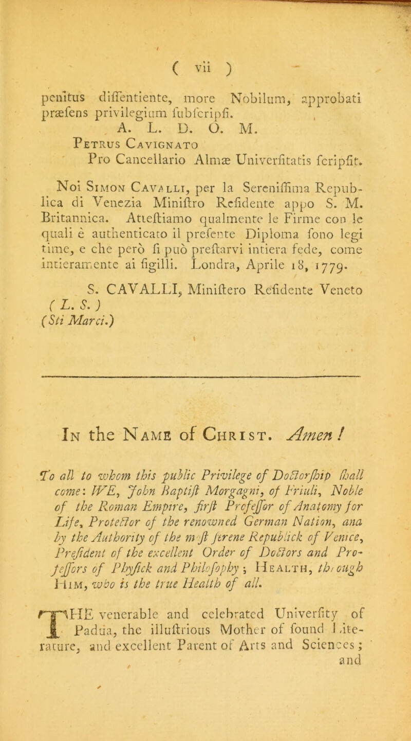 pcmtus diffentientc, more Nobllum, sipprobati pr^efens privilegiam fublcripfi. A. L. D. O. M. Petrus Cavignato Pro Cancellario Almce Univerfitatis fcripfit. Nol Simon Cav/^lli, per la Sercniffima Repub- lica di Venezia Miniftro Rclidente appo S. M. Britannica. Atieftiamo qualmente le Firme con Ic quail e authenticato il prefente Diploma fono legi time, e che perb fi pub preftarvi intiera fcde, come incieramentc ai ligilli. Londra, Aprile i8, 1779* S. CAVALLIj Miniftero Rclidente Veneto r L. S, ) (Sti Marci.) In the Name of Christ. Amen! 'To all to whom this public Privilege of DoBorJJoip Cuall come'. IVE, John Haptijl Morgagni, of Friuli, Noble of the Roman Empire, firji Prcfejfor of /Inatomy for Life, Prote/Hor of the renowned German Nation, ana hy the Authority of the m Jl ftrene Repubdck of Venice, Prefident of the excellent Order of Doctors and Pro- Jeffers of Phyfick and Philofophy •, Health, thiougb l liM, who is the true Health of all. venerable and celebrated Univerlity of Padua, the illulirious Mother of found I dte- racure, and excellent Parent of Ai'ts and Sciences; and