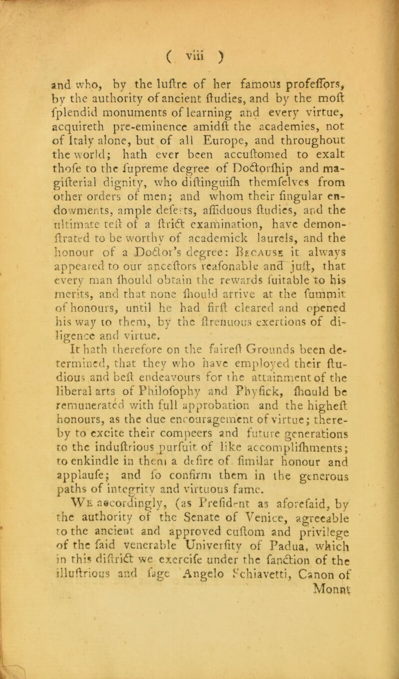 and ivho, by the luidrc of her famous profefTprs, by the authority of ancient dudies, and by the mod: fplendid monuments of learning and every virtue, acquireth pre-eminence amidft the academies, not of Italy alone, but of all Europe, and throughout the world; hath ever been accuftomed to exalt thofe to the fupreme degree of Dovdorlhip and ma- giiterial dignity, who diftinguifli themfelves from other orders of men; and whom their hngular en- dowments, ample delerts, affiduous {Indies, and the ultimate tcil of a ftridf examination, have demon- ftratc-d to be worthy of academick laurels, and the honour of a Do£loi’s degree: Bec^xuse it always appeared to our anceftors rcafonable and juft, that every man Ihoukl obtain the rewards luitable to his j merits, and that none {Ixould arrive at the fummit of honours, until he had hril cleared and opened his way to them, by the ilrenuous exertions of di- ligence and virtue. It hath therefore on the faired Grounds been de- termined, that they who have employed their ftu- dious and bed endeavours for the attainment of the liberal arts of Philofophy and Phyfick, diould be remunerated with full approbation and the highed honours, as the due enrouragement of virtue; there- by to excite their compeers and future generations to the induftrious purfuit of like accomplifhments; to enkindle in them a dtdre of dmilar honour and applaufe; and fo confirm them in the generous paths of integrity and virtuous fame. We accordingly, (as Prefid-nt as aforefaid, by the authority of the Senate of Venice, agreeable to the ancient and approved cudom and privilege of the faid venerable Univerdty of Padua, w^hich in this didridt we excrcife under the fandtion of the illudrious and fjgc Angelo Schiavetti, Canon of Monnt I