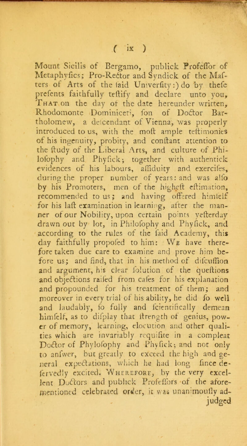 ( iJC ) Mount Sicills of Bergamo, publick Profcflbr of Metaphyfics; Pro-Redtor and Syndick of the Maf- ters of Arts of the laid Umverfity:) do by thcfe prcfents faithfully teftify and declare unto you. That on the day ot the date hereunder written, Rhodomonte Dominiceti, fon of Dodlor Bar- tholomew, a detcendant of Vienna, was properly introduced to us, with the moft ample tdtimonies of his ingenuity, probity, and conftant attention to the ftudy of the Liberal Arts, and culture of Phi- lofophy and Phyfick-, together with authcntick evidences of his labours, alllduity and cxercifes, during the proper number of years: and was a!fo by his Promoters, men of the higheft eftimation, recommended to us; and having offered himlelf for his lafl: examination in learning, after the man- ner of our Nobility, upon certain points yefterday drawn out by lor, in Philolbphy and Phyfick, and according to the rules of the laid Academy, this day faithfully propofed to him: We have there- fore taken due care to examine and prove him be- fore us; and find, that in his method of difcuflion and argument, his clear Iblution of the queftions and objc(5tions raifed from cafes for his explanation and propounded for his treatment of them; and moreover in every trial of his ability, he did fo well and laudably, fo fully and fcientincally demean himfelf, as to difplay that Ifrengch of genius, pow- er of memory, learning, elocution and other quali- ties which are invariably requifite in a compleat Doflor of Phylofophy and Phyfick-, and nor only CO anfvver, but greatly to exceed the high and ge- neral expectations, wl.ich lie had long fince de* fervedly excited. Wherefore, by the very excel- lent DoClors and publick Profelfors 'of the afore- mentioned celebrated order, it unanimoufly ad- judged