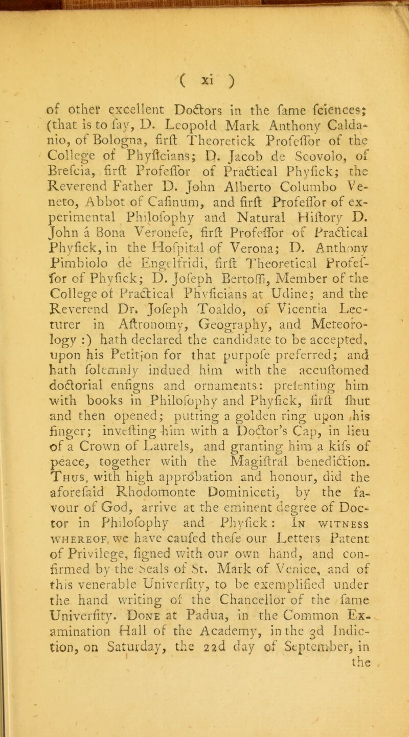 of othet excellent Doctors In the fame fciences; (that is to fay, D. Leopold Mark Anthony Calda* nio, of Bologna, firft Theorctick Profcffor of the College of Phyflcians; D. Jacob de Scovolo, of Brefcia, firft Profeflbr of Pradtical Phyiick; the Reverend Father D. John Alberto Columbo Ve- neto. Abbot of Cafinum, and firft Profeflbr of ex- perimental Philofophy and Natural Hiftory D. John a Bona Veronefe, firfl: Profeflbr of PradHcal Phyfick, in the Hofpital of Verona; D. Anth')ny Pimbiolo de Engelfridi, flrfl; I’heoretical Profef- for of Phyfick; D. Jofeph Bertoffi, Member of the College of Pradtical Phvficians at Udine; and the Reverend Dr. Jofeph Toaldo, of Vicentia Lec- turer in Aftronomy, (jeography, and Meteofo- logy ;) hath declared the candidate to be accepted, upon his Petition for that purpofe preferred; and hath folemnly indued him with the accuftomed dodlorial enfigns and ornaments: prelenting him with books in Philofophy and Phyfick, firfl flrut and then opened; putting a golden ring upon flris finger; inverting him with a Dodfor’s Cap, in lieu of a Crown of Laurels, and granting him a kifs of peace, together with the Magiftral benedidtion. Thus, with high approbation and honour, did the aforefaid P^hodomonte Dominiceti, by the fa- vour of God, arrive at the eminent degree of Doc- tor in Philofophy and Xfliyfick: In witness WHEREOF we have caufed thefe our i.etters Patent of Privilege, figned with our own liand, and con- firmed by the ^eals of St. Mark of Venice, and of this venerable Univerfity, to be exemplified under the hand writing of the Chancellor of the fame Univerfity. Done at Padua, in the Common Ex- amination Hall of the Academy, in the 3d Indic- tion, on Saturday, tire 22b day of September, in