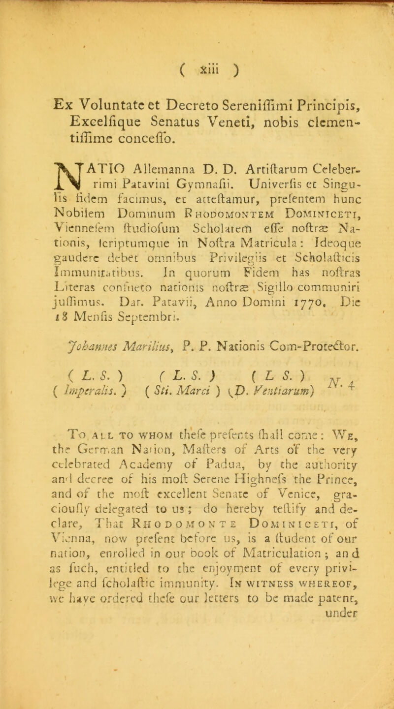 ( ) Ex Voluntatc et Decreto Sereniffirni Principis, Exeelfique Senatus Veneti, nobis clcmen- tiffime conceflb. NATIO Allemanna D. D. Artiftarum Cdeber- rimi Patavini Gymnafii. Univerlis ec Singu- lis bdcm facimus, ec atteftamur, prefentem hunc Nobilem Dominum Rhodomontem Dominmceti, Viennel'em ftudiofum Scholatem eflc: noftrss Na- tionis, Icriptumque in Noftra Matricula; Idcvoque gaudcrc debec omnibus Privilegiis et Scholafticis Iminunitaribus. In quorum Fidem has noftras Literas coni'ueto nationis noftrs .Sigillo comniuniri julTimus. Dar. Paravii, Anno Domini 1770, Die iS Menfis Septsmbri. Johannes MariliuSy P. P. Nationis Com-Proced:or. ( L. S. ) ( L.S. ) { L S.) „ ( Imperalis. ) ( Sti. Marci ) \J). Ventiarum) ' To ALL TO WHOM tfiefe prefents (hall con’iS i We, thr Gcrrr,an Nadon, Mailers of Arts of the very- celebrated Academy ot Padua, by the authority and decree of his mod Serene Highnefs the Prince, and of the moil excellent Senate of Venice, gra- cioufiy delegated to us; do hereby tellify and de- clare, That RII o D o M o X T E D o w i x i c e t r, of VivTina, now prefent b-ctore us, is a (ludent of our nation, enrolled in our book of Matriculation; and as fuch, entitled to the enjoyment of every privi- lege and fcholaftic imnuinitv. In witness whereof, we have ordered thefe our letters to be made patent, under