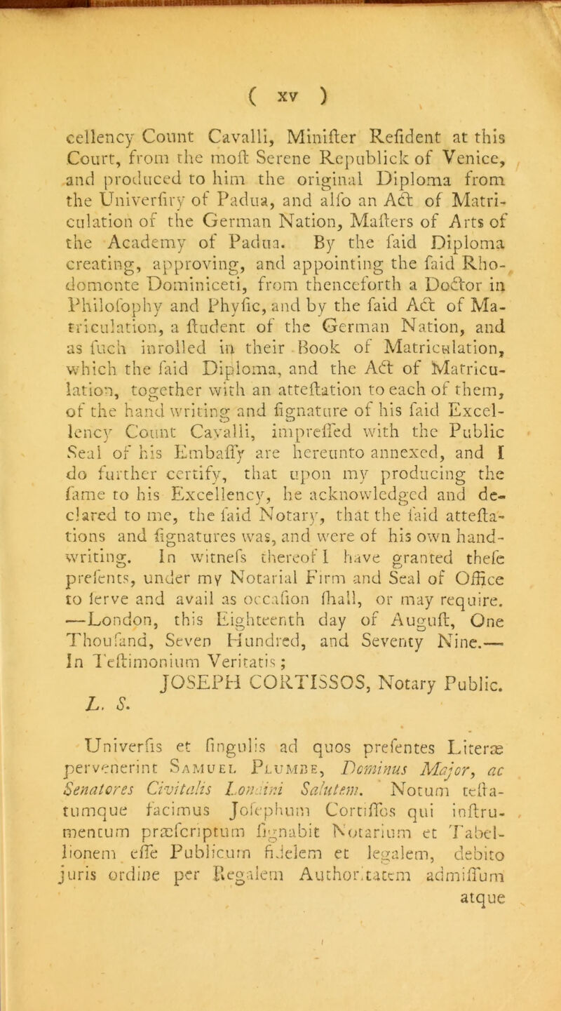 cellency Count Cavalli, Minlfter Refident at this Court, from the moft Serene Rcpublick of Venice, and produced to him the original Diploma from the Univerfiry of Padua, and alfo an Adf of Matri- culation of the German Nation, Mailers of Arts of the Academy of Padua. By the laid Diploma creating, approving, and appointing the faid Rho- domcnte Dominiceti, from thenceforth a Doftor in Philofophy and Phylic, and by the faid Act of Ma- triculation, a fludent of the German Nation, and as fuch inrolled in their Book of Matriculation, which the faid Diploma, and the Adt of Matricu- lation, together with an attcilation to each of them, of the hand writins; and iignature of his faid Excel- lency Count Cavalli, impreiled with the Public Seal of his Embaify are hereunto annexed, and I do further certify, that upon my producing the fame to his Excellency, he acknowledged and de- clared to me, the faid Notary, that the faid attefla- tions and fignatures was, and were of his own hand- writing. In witnefs thereof I have granted thefc prefents, under my Notarial Firm and Seal of Office to lerve and avail as occafion (hall, or may require. —London, this Eighteenth day of Auguft, One Thoufand, Seven Hundred, and Seventy Nine.— In d'eflimonium Veritati.s; JOSEPH CORTISSOS, Notary Public. L. S. Univerfis et fingiilis ad quos prefentes Literm pervenerint Samuel Plumbe, Deminus Major, ac Senatores Civitalis Lonjini Sahitm. Notum tcfla- tumque facimus Jorepluim Comffios qui inflru- , menCLim prmfcriptum fjgnabit Notarium ec Tabel- lionem effe Publicum fiJdem et legalem, debito juris ordii7e per Begalem Author.taccm admiiTum atque