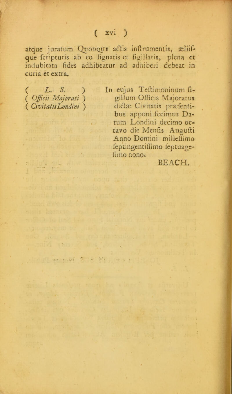 1 ( *vi ) atquc juratiim Quodque actis inPirumcniis, seliif-* que fcnpturis ab eo fignatis ec figillatis, plena ct inciubicata fides adhibcatur ad adhiberi debeat in curia ec extra. ( L. S. ) In eujiis Teftimoninum (i- ( Officii Majorati ) gillum Officis Majoratus ( CivilatisLondini ) d;6las Civitatis prsefenti- bus apponi fecimus Da- tum Londini decimo oc- ' tavo die Mcnfis Augufti Anno Domini milkfTimo feptingcntiffimo leptuage- fimo nono. : - BEACH. /