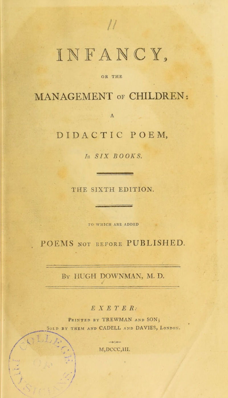 // INFANCY, OR THE MANAGEMENT of CHILDREN: A DIDACTIC POEM, In SIX BOOKS. THE SIXTH EDITION. TO WHICH ARE ADDED POEMS NOT BEFORE PUBLISHED. By HUGH DOWNMAN, M. D. / E X E T E R: Printed by TREWMAN and SONj Sold by them and CADELL and DAVIES, London, —►ov« M,DCCC,1IL v '* ’ I . . i :</