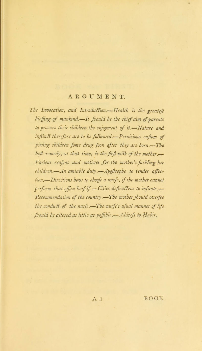 ARGUMENT. The Invocation, and IntroiuBioti.—Health is the greateft hhfjing of mankind.—It Jhould be the chief aim of parents to procure their children the enjoyment of it.—Nature and injiinli therefore are to be followed.—Pernicious cujlom of giving children feme drug foon after they are born.—The brf remedy, at that time, is the frfl milk of the mother.—« Various reafons and motives for the mother's fuelling her children.—An amiable duty.—Apofrcphe to tender affec- tion.—Directions how to choofe a nurfe, if the mother cannot perform that office herfclf.—Cities defruliive to infants.-r— Recommendation of the country.—The mother Jhould overfee the conduit of the nurfe.—The nurfe's ufual manner of life. Jhould be altered as little as poffible,—Addrefs to Habit.