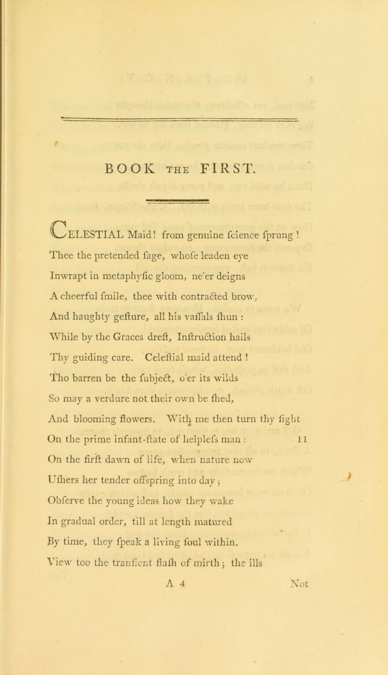 BOOK the FIRST. \^>ELESTIAL Maid! from genuine fcience fprung ! Thee the pretended fage, whofe leaden eye Inwrapt in metaphylic gloom, ne’er deigns A cheerful fmile, thee with contracted brow. And haughty gefture, all his valfals fhun : While by the Graces dreft, Inftrudtion hails Thy guiding care. Celeflial maid attend ! Tho barren be the fubjedt, o’er its wilds So may a verdure not their own be fhed. And blooming flowers. With me then turn thy light On the prime infant-flate of helplefs man : 11 On the firft dawn of life, when nature now Ufhers her tender offspring into day 5 Obferve the young ideas how they wake In gradual order, till at length matured By time, they fpeak a living foul within. View too the tranfient flaih of mirth 3 the ills A 4 Not