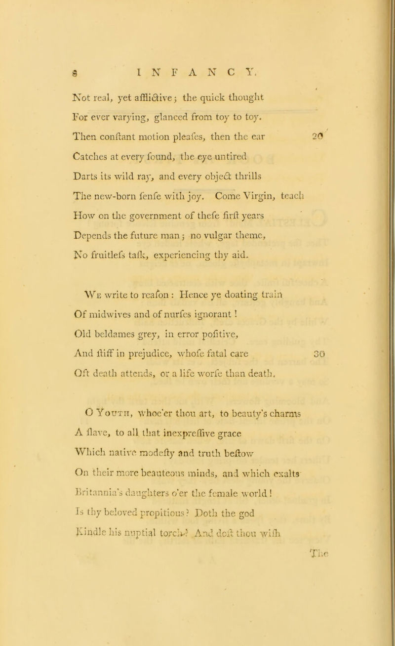 Not real, yet afflictive j the quick thought For ever varying, glanced from toy to toy. Then conhant motion pleales, then the ear 20 Catches at every found, the eye untired Darts its wild ray, and every objedt thrills The new-born fenfe with joy. Come Virgin, teach How on the government of thefe firh years Depends the future man ; no vulgar theme. No fruitlefs talk, experiencing thy aid. We write to rcafon : Hence ye doating train Of midwives and of nurfes ignorant! Old beldames grey, in error pofitive. And ltiff in prejudice, whofe fatal care 30 Oft death attends, or a life worfe than death. O Youth, Whoe’er thou art, to beauty’s charms A flave, to all that inexpreiTive grace Which native modefty and truth bellow On their more beauteous minds, and which exalts Britannia’s daughters o'er the female world ! Is thy beloved propitious? Doth the god Kindle his nuptial tore A? And dcil thou with The