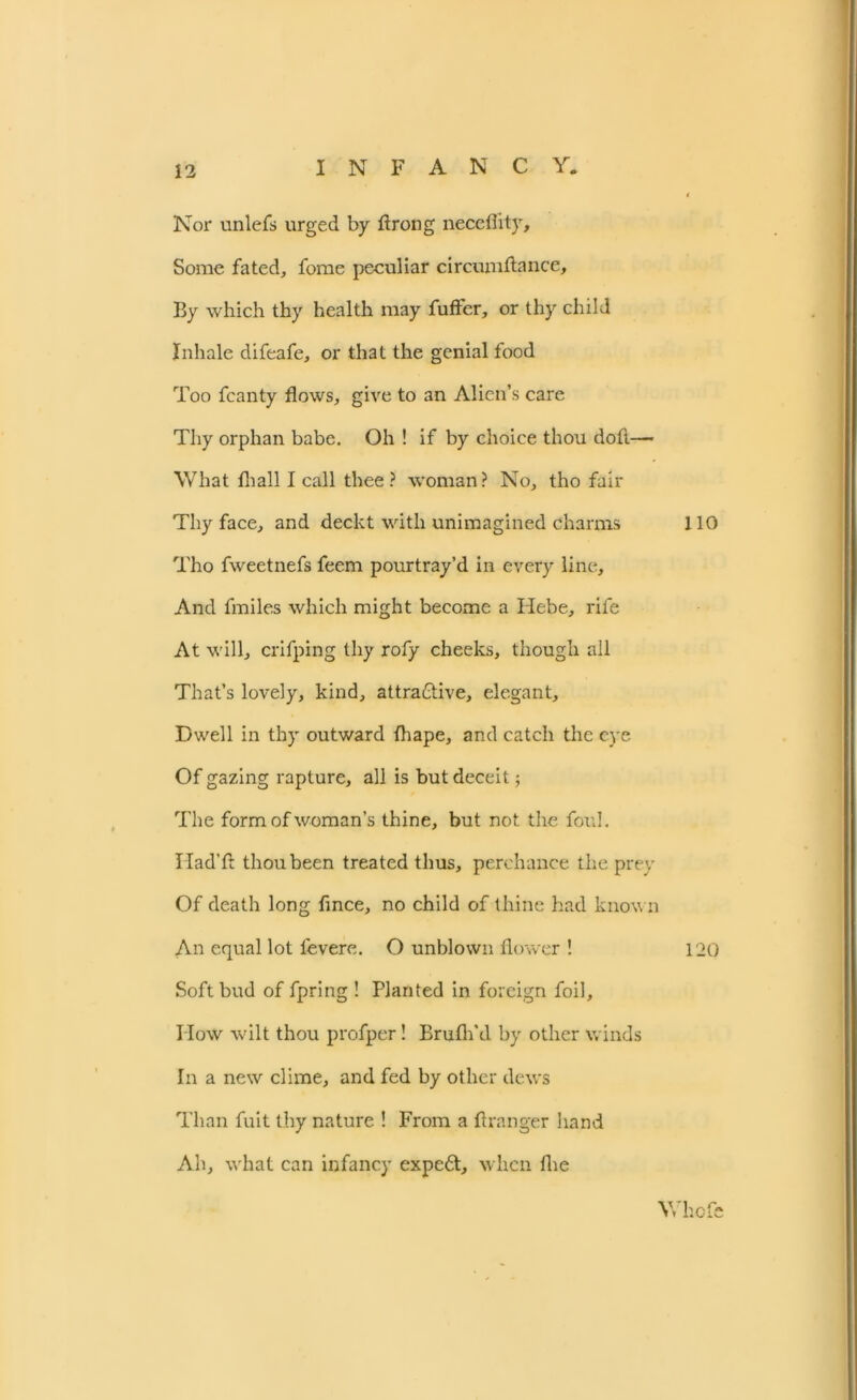 Nor unlefs urged by ft rung neceflity. Some fated, forae peculiar circumftance. By which thy health may fuffer, or thy child Inhale difeafe, or that the genial food Too fcanty flows, give to an Alien’s care Thy orphan babe. Oh ! if by choice thou doft—- What fhall I call thee? woman? No, tho fair Thy face, and deckt with unimagined charms Tho fweetnefs feem pourtray’d in every line. And fmiles which might become a Hebe, rife At will, crifping thy rofy cheeks, though all That’s lovely, kind, attractive, elegant. Dwell in thy outward Ihape, and catch the eye Of gazing rapture, all is but deceit; The form of woman’s thine, but not the foul. Had’ft thou been treated thus, perchance the prey Of death long ftnee, no child of thine had known An equal lot levere. O unblown flower ! Soft bud of fpring ! Planted in foreign foil. How wilt thou profper! Brufh'd by other winds In a new clime, and fed by other dews Than fuit thy nature ! From a ftranger hand Ah, what can infancy expeft, when the 110 120 Whofe