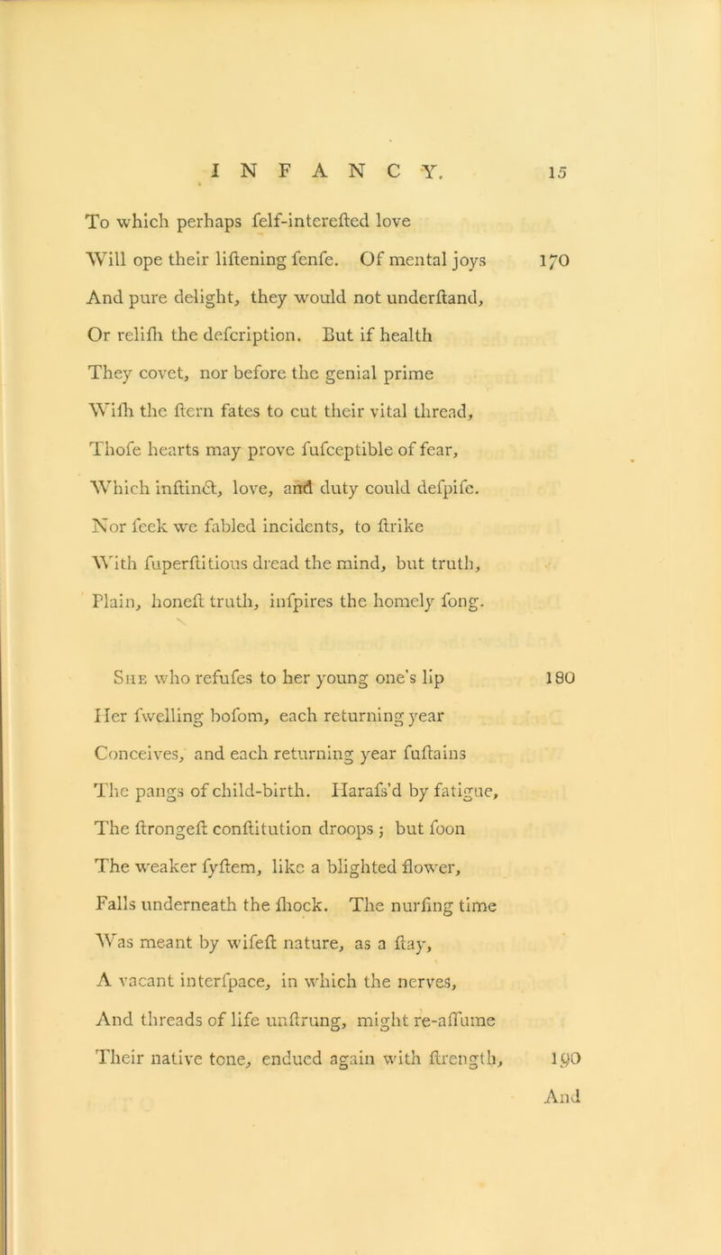 To which perhaps felf-interefted love Will ope their liftening fenfe. Of mental joys I/O And pure delight, they would not underhand. Or relifh the defcription. But if health They covet, nor before the genial prime With the hern fates to cut their vital thread, Thofe hearts may prove fufceptible of fear. Which inftindt, love, and duty could defpifc. Nor feek we fabled incidents, to ftrike With fuperflitious dread the mind, but truth. Plain, honeft truth, infpires the homely fong. She who refufes to her young one's lip 180 Her fwelling bofom, each returning year Conceives, and each returning year fuflains The pangs of child-birth. Harafs’d by fatigue. The ftrongefl conftitution droops j but foon The weaker fyflem, like a blighted flower. Falls underneath the fhock. The nurfing time Was meant by wifeft nature, as a flay, A vacant interfpace, in which the nerves. And threads of life unftrung, might re-aflume Their native tone, endued again with ftrength, ltjO And