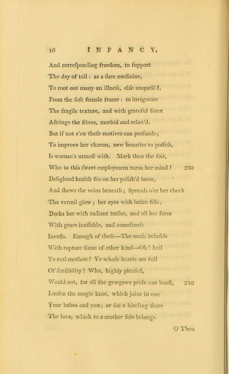 And correfponding freedom, to fupport The day of toil: as a fure medicine. To root out many an illnefs, elfe unquell’d. From the foft female frame : to invigorate The fragile texture, and with grateful force Aftringe the fi bres, morbid and relax’d. But if not e’en thefe motives can perfuadej To improve her charms, new beauties to poffefs. Is woman’s utmotl with. Mark then the fair. Who to this fweet employment turns her mind ! 200 Delighted health fits on herpolifh’d brow. And thews the veins beneath; Spreads o’er her cheek The vermil glow ; her eyes with luftre tills; Decks her with radiant lmiles, and all her form With grace ineffable, and cornelinefs Invefts. Enough of thefe—The mufe beholds With rapture fome of other kind—Oh ! hail Ye real mothers! Ye whofe hearts are full Of fenfibility! Who, highly pleafed. Would not, for all the gewgaws pride can boatl, 210 Loofcn the magic knot, which joins in one Your babes and you; or fee a hireling fbare The love, which to a mother foie belongs. O Thou