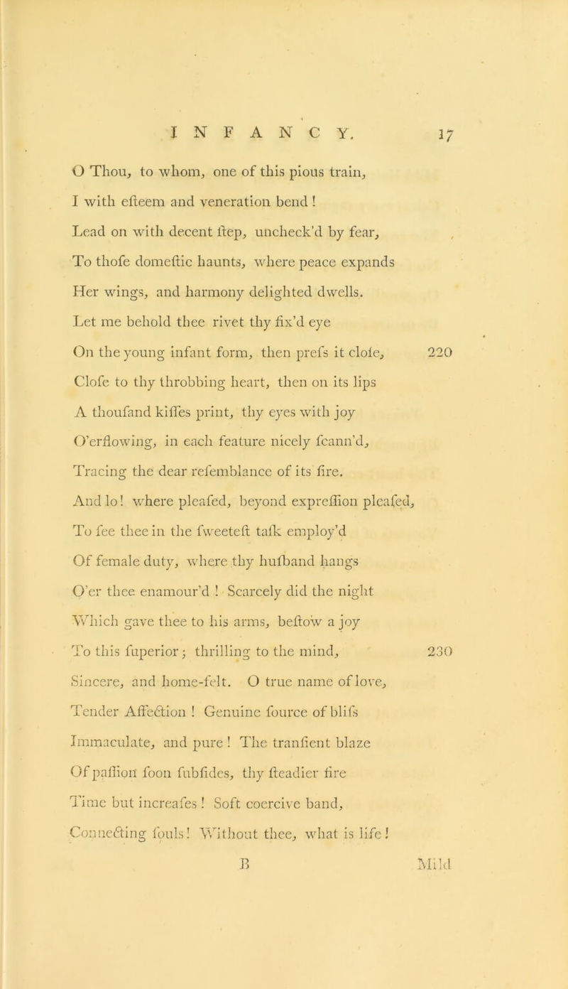 0 Thou, to whom, one of this pious train, 1 with efteem and veneration bend ! Lead on with decent llep, uncheck’d by fear. To thofe domeflic haunts, where peace expands Pier wings, and harmony delighted dwells. Let me behold thee rivet thy fix’d eye On the young infant form, then prefs it dole, 220 Clofe to thy throbbing heart, then on its lips A thoufand kilTes print, thy eyes with joy O’erflowing, in each feature nicely fcann’d. Tracing the dear refemblance of its fire. And lo! where pleafed, beyond exprefTion pleafed. To fee thee in the fweeteH talk employ’d Of female duty, where thy hufband hangs O’er thee enamour’d ! Scarcely did the night Which gave thee to his arms, bellow a joy To this luperior; thrilling to the mind, 230 Sincere, and home-felt. O true name of love. Tender Afiedtion ! Genuine fource of blits Immaculate, and pure ! The tranfient blaze Of paffion' foon fubfides, thy Headier f re Time but increafes ! Soft coercive band. Connecting fouls! Without thee, what is life! B Mild