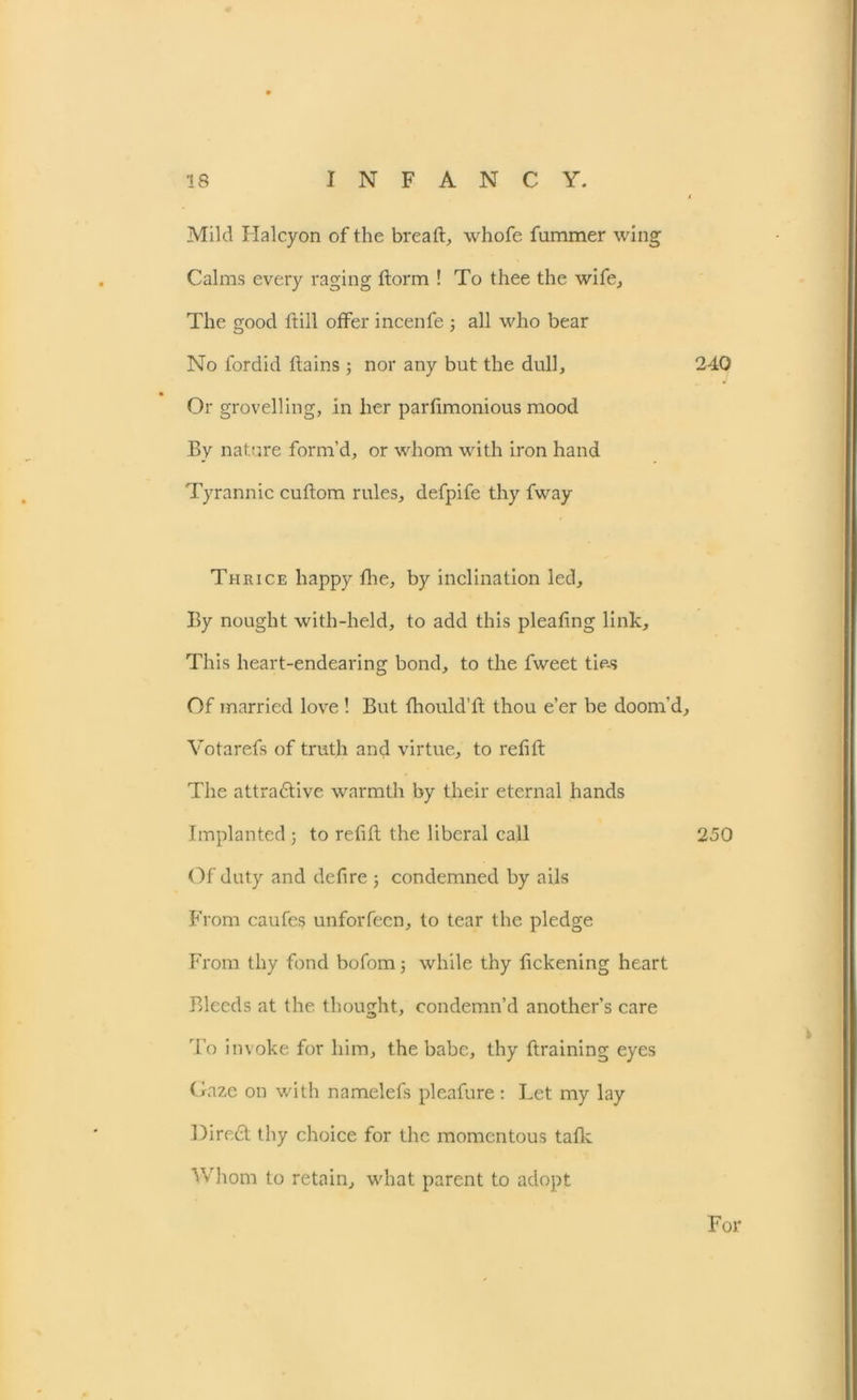 Mild Halcyon of the bread, whofe fummer wing Calms every raging dorm ! To thee the wife. The good dill offer incenfe ; all who bear No fordid dains ; nor any but the dull. Or grovelling, in her pardmonious mood By nature form’d, or whom with iron hand Tyrannic cudom rules, defpife thy fway Thrice happy die, by inclination led. By nought with-held, to add this pleadng link. This heart-endearing bond, to the fweet ties Of married love ! But diould’d thou e’er be doom'd, Votarefs of truth and virtue, to redd The attra&ive warmth by their eternal hands Implanted ; to redd the liberal call Of duty and dedre ; condemned by ails From caufes unforfeen, to tear the pledge From thy fond bofom 3 while thy dckening heart Bleeds at the thought, condemn’d another’s care To invoke for him, the babe, thy draining eyes Gaze on with namelefs pleafure: Let my lay Direct thy choice for the momentous talk Whom to retain, what parent to adopt 240 250 For