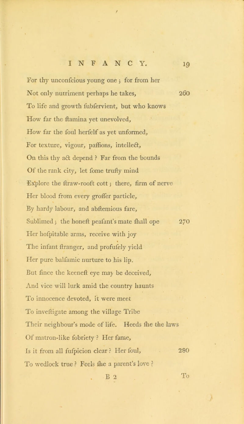 / INFANCY. 19 For thy unconfcious young one ; for from her Not only nutriment perhaps he takes, 200 To life and growth lubfervient, but who knows How far the ftamina yet unevolved. How far the foul herfelf as yet unformed. For texture, vigour, paffions, intelleft. On this thy aft depend ? Far from the bounds Of the rank city, let fome trufty mind Ex'plore the ftraw-rooft cott; there, firm of nerve Her blood from every grofler particle, % By hardy labour, and abftemious fare. Sublimed3 the honeft peafant’s mate fhall ope 2/0 Her hofpitable arms, receive with joy % The infant ftrangcr, and profufely yield Her pure balfamic nurture to his lip. But fince the keeneft eye ma) be deceived. And vice will lurk amid the country haunts To innocence devoted, it were meet To inveftigate among the village Tribe Their neighbour’s mode of life. Heeds fhe the laws Of matron-like fobriety ? Her fame. Is it from all fufpicion clear? Her foul, 280 To wedlock true ? Feels fhe a parent’s love ?