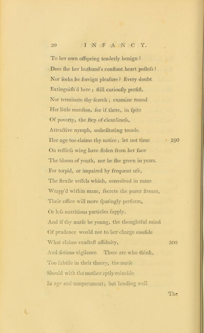 To her own offspring tenderly benign ? Does flie her liufhand’s conflant heart poflefs ? Nor feeks he foreign pleafure ? Every doubt Extinguifh’d here ; hill curioufly perfffi. Nor terminate thy fearch 5 examine round Her little manfion, fee if there, in fpite Of poverty, the hep of cleanlinefs, Attradtive nymph, unhehtating treads. Eler age too claims thy notice; let not time On refllefs wing have holeti from her face The bloom of youth, nor be hie green in years. For torpid, or impaired by frequent ufe. The hexile vehels which, convolved in maze Wrapp’d within maze, fecrete the purer hream. Their office will more fparingly perform, Orlefs nutritious particles fupply. And if thy nurfe be young, the thoughtful mind Of prudence would not to her charge confide What claims exadteh ahiduity. And ferious vigilance. There arc who think. Too fubtile in their theory, the nurfe Should with the mother aptly coincide In age and temperamentj but heeding well • 290 300