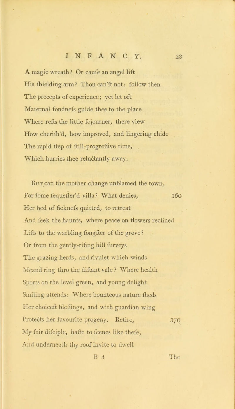 A magic wreath ? Or caufe an angel lift His lhielding arm? Thou can’ll; not: follow then The precepts of experience; yet let oft Maternal fondnefs guide thee to the place Where refts the little fojourner, there view How cherifil’d, how improved, and lingering chide The rapid tlep of ftill-progreflive time. Which hurries thee reludtantly away. But can the mother change unblamed the town. For fome fequetler’d villa? What denies, 360 Her bed of ticknefs quitted, to retreat And feek the haunts, where peace on flowers reclined Lifts to the warbling fongfter of the grove ? Or from the gently-riling hill furveys The grazing herds, and rivulet which winds Meand’ring thro the diftant vale ? Where health Sports on the level green, and young delight Smiling attends: Where bounteous nature fheds Her choiceft bleflings, and with guardian wing Protedts her favourite progeny. Retire, 3/0 My fair difciple, hafte to fcenes like thefe. And underneath thy roof invite to dwell