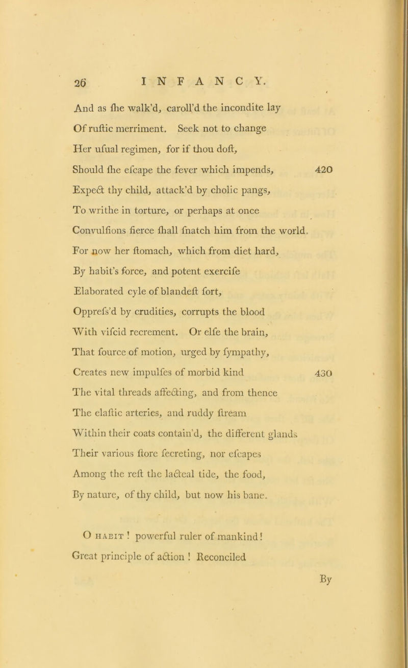 And as fhe walk’d, caroll’d the incondite lay Of ruftic merriment. Seek not to change Her ufual regimen, for if thou doft. Should Hie elcape the fever which impends, Expe£t thy child, attack’d by cholic pangs. To writhe in torture, or perhaps at once Convulfions fierce fhall fnatch him from the world For now her flomach, which from diet hard. By habit’s force, and potent exercife Elaborated cyle ofblandeft fort, Opprefs’d by crudities, corrupts the blood With vifcid recrement. Or elfe the brain. That fource of motion, urged by fympathy. Creates new impulfes of morbid kind The vital threads affedting, and from thence The elaftic arteries, and ruddy Bream Within their coats contain’d, the different glands Their various (tore fecreting, nor efcapes Among the reft the lacteal tide, the food. By nature, of thy child, but now his bane. 420 430 O habit ! powerful ruler of mankind! Great principle of a&ion ! Reconciled By