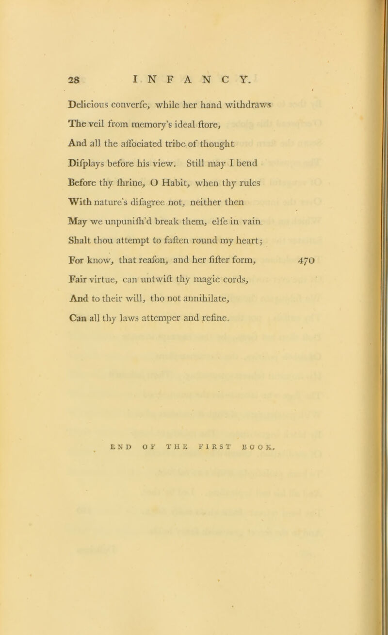 Delicious converfe, while her hand withdraws The veil from memory’s ideal ftore. And all the aflociated tribe of thought Difplays before his view. Still may I bend Before thy llirine, O Habit, when thy rules With nature's difagree not, neither then May we unpunifh’d break them, elfe in vain Shalt thou attempt to fatten round my heart; For know, that reafon, and her lifter form, 4/0 Fair virtue, can untwift thy magic cords. And to their will, tho not annihilate. Can all thy laws attemper and refine. END OF THE FIRST BOO K.