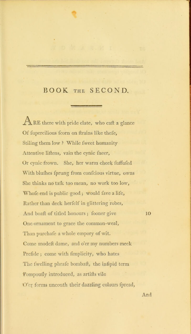 BOOK THE SECOND. „/\.RE there with pride elate, who cad a glance Of fupercilious fcorn on drains like thefe, Stiling them low ? While fvveet humanity Attentive lidens, vain the cynic fneer. Or cynic frown. She, her warm cheek fuffufed With blufhes fprung from confcious virtue, owns She thinks no talk too mean, no work too low, Whofe end is public good ; would lave a life. Rather than deck herfelf in glittering robes. And boad of titled honours ; fooner give 10 One ornament to grace the common-weal. Than purchafe a whole empory of wit. Come moded dame, and o’er my numbers meek Prefide ; come with limplicity, who hates The fwelling phrafe bombad, the inlipid term Tompoudy introduced, as artids vile O'er forms uncouth their dazzling colours fpread,