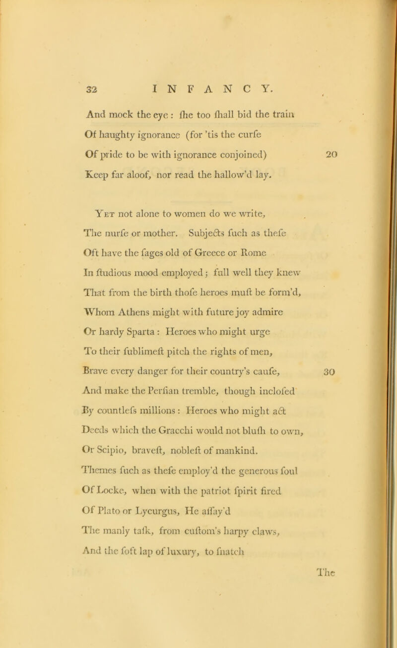 And mock the eye : the too fliall bid the train Of haughty ignorance (for ’tis the curfe Of pride to be with ignorance conjoined) 20 Keep far aloof, nor read the hallow’d lay. Yet not alone to women do we write. The nurfe or mother. Subje£ts fuch as thefe Oft have the fages old of Greece or Rome In ftudious mood employed ; fall well they knew That from the birth thofe heroes muft be form’d. Whom Athens might with future joy admire Or hardy Sparta : Heroes who might urge To their fublimeft pitch the rights of men. Brave every danger for their country’s caufe, 30 And make the Perfian tremble, though inclofed By countlefs millions: Heroes who might a£t Deeds which the Gracchi would not blufh to own. Or Scipio, braveft, nobleft of mankind. Themes fuch as thefe employ’d the generous foul Of Locke, when with the patriot fpirit fired Of Plato or Lycurgus, He allay'd The manly talk, from cuHorn’s harpy claws. And the foft lap of luxury, to fnatch The