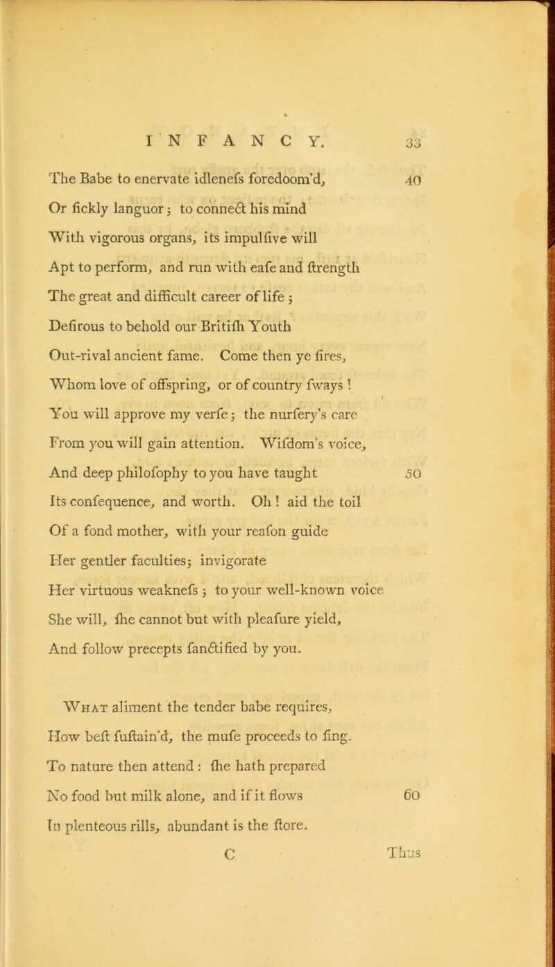 The Babe to enervate idlenefs foredoom’d, -to Or lickly languor; to connedt his mind With vigorous organs, its impulfive will Apt to perform, and run with eafe and flrength The great and difficult career of life ; Defirous to behold our Britiffi Youth Out-rival ancient fame. Come then ye fires. Whom love of offspring, or of country fways ! You will approve my verfe; the nurfery’s care From you will gain attention. Wifdom's voice. And deep philofophy to you have taught 50 Its confequence, and worth. Oh ! aid the toil Of a fond mother, with your reafon guide Her gentler faculties; invigorate Her virtuous weaknefs ; to your well-known voice She will, fhe cannot but with pleafure yield. And follow precepts fandtified by you. What aliment the tender babe requires. How belt fuftain’d, the mufe proceeds to fing. To nature then attend : fhe hath prepared No food but milk alone, and if it flows 60 In plenteous rills, abundant is the flore. C Thus