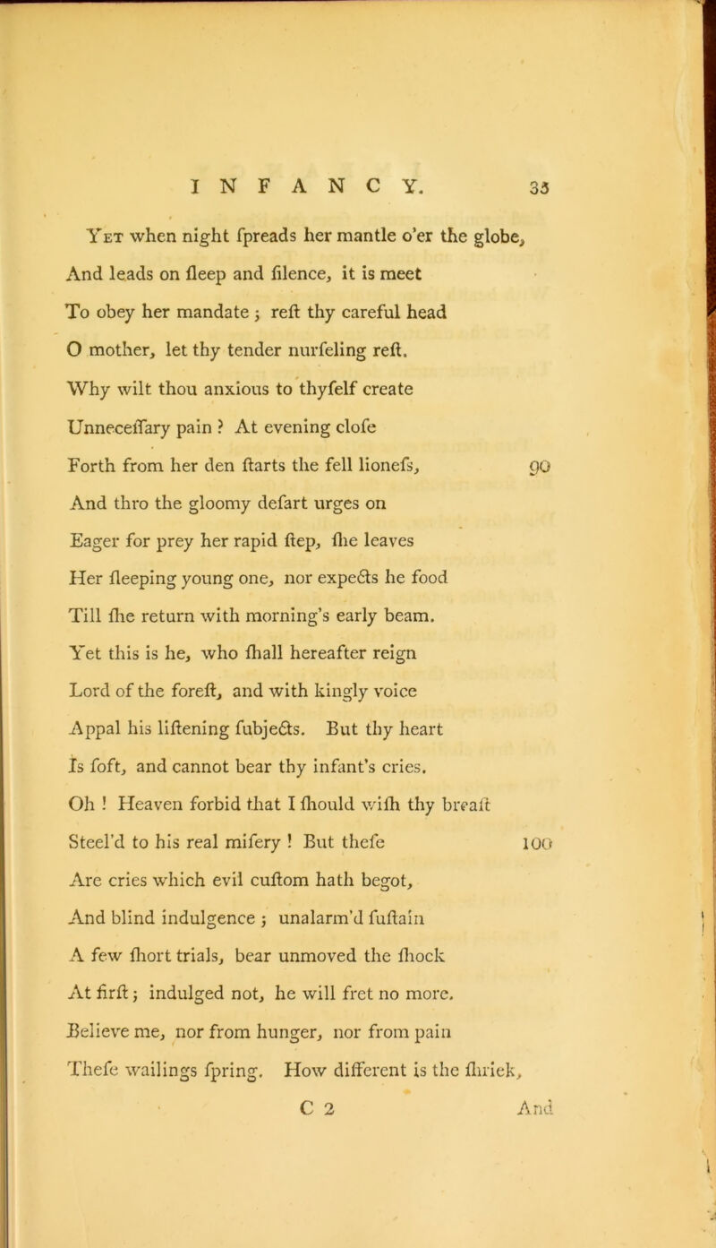 Yet when night fpreads her mantle o’er the globe., And leads on fleep and filence, it is meet To obey her mandate ; reft thy careful head O mother, let thy tender nurfeling reft. Why wilt thou anxious to thyfelf create UnneceiTary pain ? At evening clofe Forth from her den ftarts the fell lionefs, 00 And thro the gloomy defart urges on Eager for prey her rapid ftep, ftie leaves Her fteeping young one, nor expends he food Till the return with morning’s early beam. Yet this is he, who fhall hereafter reign Lord of the foreft, and with kingly voice Appal his liftening fubje£ts. But thy heart Is foft, and cannot bear thy infant’s cries. Oh ! Heaven forbid that I Ihould with thy bread: Steel’d to his real mifery ! But thefe 100 Are cries which evil cuftom hath begot. And blind indulgence j unalarm’d fuftain A few fhort trials, bear unmoved the ftiock At ftrft; indulged not, he will fret no more. Believe me, nor from hunger, nor from pain Thefe wailings fpring. How different is the fluiek, C 2 And