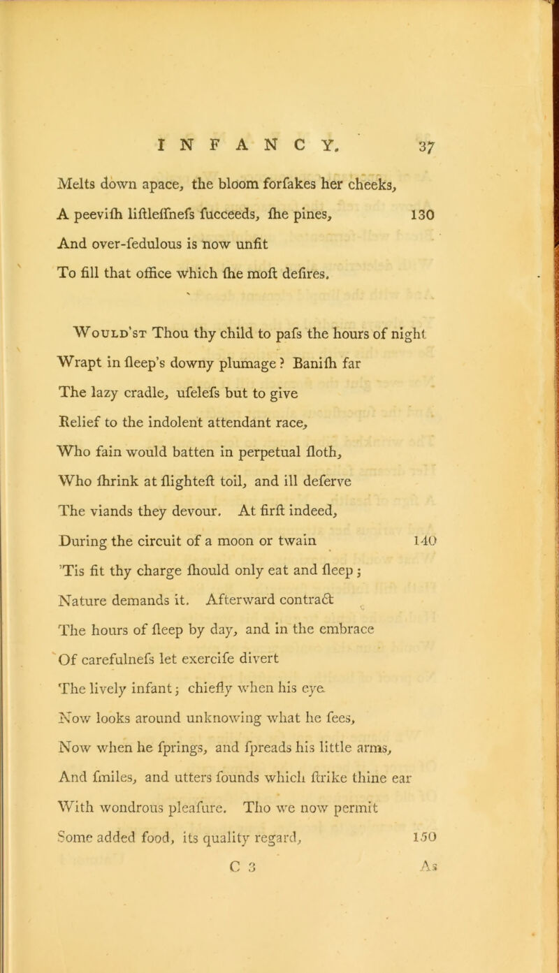 Melts down apace, the bloom forfakes her cheeks, A peevith liftleflnefs fucceeds, die pines, 130 And over-fedulous is now unfit To fill that office which the molt defires. Would’st Thou thy child to pafs the hours of night Wrapt in deep’s downy plumage? Banidi far The lazy cradle, ufelefs but to give Relief to the indolent attendant race. Who fain would batten in perpetual doth. Who ffirink at dighted toil, and ill deferve The viands they devour. At firft indeed. During the circuit of a moon or twain 140 ’Tis fit thy charge ffiould only eat and deep ; Nature demands it. Afterward contradt The hours of deep by day, and in the embrace Of carefulnefs let exercife divert The lively infant; chiefly when his eye. Now looks around unknowing what he fees. Now when he fprings, and fpreads his little arms. And fmiles, and utters founds which ftrike thine ear With wondrous pleafure. Tho we now permit Some added food, its quality regard, 150 C 3 As