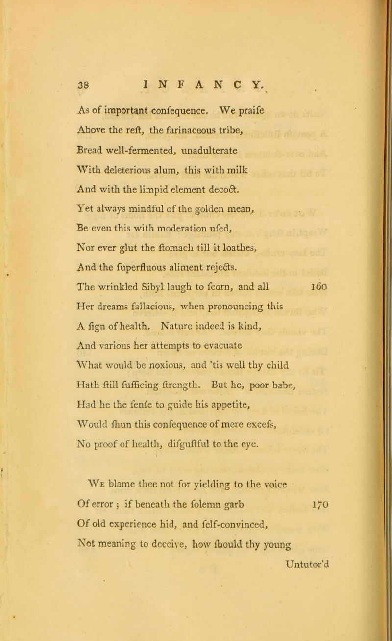 As of important conlequence. We praife Above the reft, the farinaceous tribe. Bread well-fermented, unadulterate With deleterious alum, this with milk And with the limpid element decoft. Yet always mindful of the golden mean. Be even this with moderation ufed. Nor ever glut the ftomach till it loathes. And the fuperfluous aliment rejedts. The wrinkled Sibyl laugh to fcorn, and all 160 Her dreams fallacious, when pronouncing this A fign of health. Nature indeed is kind. And various her attempts to evacuate What would be noxious, and ’tis well thy child Hath ftill fufficing ftrength. But he, poor babe. Had he the fente to guide his appetite. Would ftiun this confequence of mere excefs, No proof of health, difguftful to the eye. \ We blame thee not for yielding to the voice Of error ; if beneath the folemn garb 170 Of old experience hid, and felf-convinced. Not meaning to deceive, how fbould thy young Untutor’d