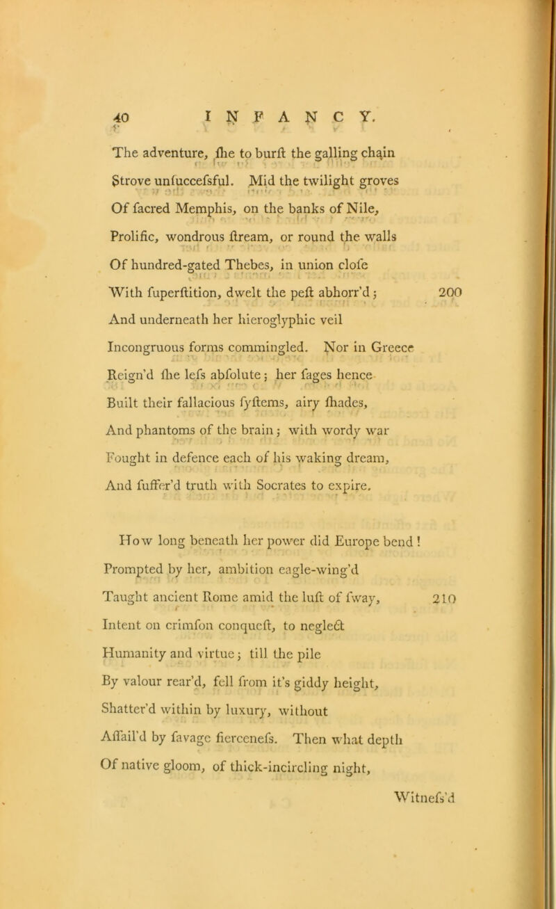 The adventure. Hie to burlt the galling chain V ht; »•> Strove untuccefsful. Mid the twilight groves Of facred Memphis, on the banks of Nile, Prolific, wondrous fiream, or round the walls '\t 1 • r* i* ■ < *' * . . . ft ■ • • Of hundred-gated Thebes, in union dole 0 With fuperftition, dwelt the pelt abhorr’d j 200 And underneath her hieroglyphic veil Incongruous forms commingled. Nor in Greece Reign’d fhe lefs abfolute: her fages hence Built their fallacious fyltems, airy fhades. And phantoms of the brain; with wordy war Fought in defence each of his waking dream. And fuffer’d truth with Socrates to expire. How long beneath her power did Europe bend ! Prompted by her, ambition eagle-wing’d Taught ancient Rome amid the lull of fway, 210 Intent on crimfon conquclt, to negled Humanity and virtue; till the pile By valour rear’d, fell from it’s giddy height. Shatter’d within by luxury, without A flail’d by favagc fiercenefs. Then what depth Of native gloom, of thick-incircling night. Witnefs’d