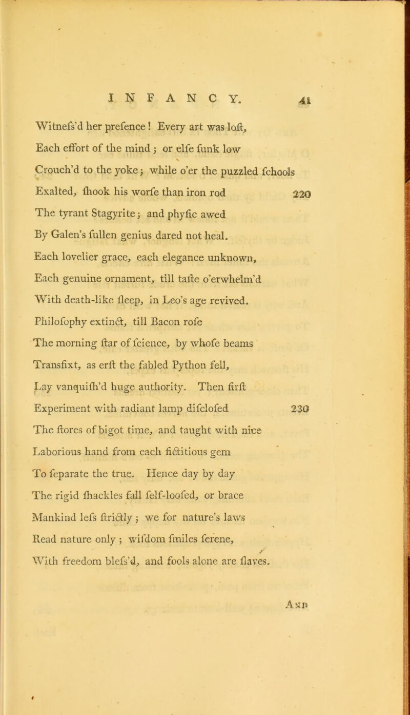 Witnefs’d her prefence! Every art was loft. Each effort of the mind ; or elfe funk low v Crouch’d to the yoke; while o’er the puzzled fchools Exalted, fhook his worfe than iron rod 220 The tyrant Stagyrite; and phyfic awed By Galen’s fullen genius dared not heal. Each lovelier grace, each elegance unknown. Each genuine ornament, till taite o’erwhelm’d With death-like fleep, in Leo’s age revived. Philofophy extinCt, till Bacon rofe The morning ftar of fcience, by whofe beams Transfixt, as erft the fabled Python fell. Lay vanquifh’d huge authority. Then firfl Experiment with radiant lamp difclofed 230 The ftores of bigot time, and taught with nice Laborious hand from each fictitious s:em o To feparate the true. Hence day by day The rigid fhackles fall felf-loofed, or brace Mankind lefs ftriCtly; we for nature’s laws Read nature only ; wifdom fmiles ferene. With freedom blefs’d, and fools alone are Haves. Amp