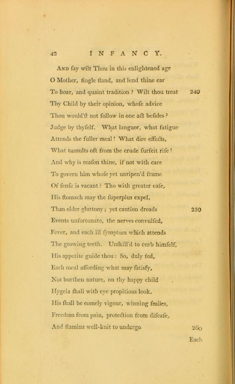 And fay wilt Thou in this enlightened age O Mother, tingle ftand, and lend thine ear To hoar, and quaint tradition ? Wilt thou treat Thy Child by their opinion, whole advice Thou would’ft not follow in one adt betides ? Judge by thyfelf. What languor, what fatigue' Attends the fuller meal! What dire effects. What tumults oft from the crude furfeit rife l And why is reafon thine, if not with care To govern him whofeyet unripen’d frame Of fenfe is vacant ? Tho with greater eafe. His tiomach may the fuperplus expel. Than older gluttony; yet caution dreads Events unfortunate, the nerves convulfed. Fever, and each ill fymptom which attends The growing teeth. Unfkill’d to curb himfelf. His appetite guide thou : So, duly fed. Each meal affording what may fatisfy. Not burthen nature, on thy happy child Hygeia fhall with eye propitious look. His fhall be comely vigour, winning fmiles. Freedom from pain, protedtion from difeafe. And flamina well-knit to undergo, 240 250 26o Each.