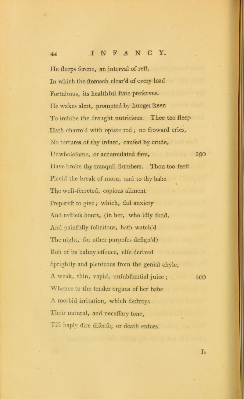 He ileeps ferene, an interval of reft. In which the ftomach clear’d of every load Fortuitous, its healthful ftate preferves. He wakes alert, prompted by hunger keen To imbibe the draught nutritious. Thee too fleep Hath charm’d with opiate rod ; no froward cries. No tortures of thy infant, caufed by crude, Unwholefome, or accumulated fare, 2pO Have broke thy tranquil {lumbers. Thou too feeft Placid the break of morn, and to thy babe * The well-fecreted, copious aliment Prepared: to give; which, fad anxiety And reftlefs hours, (in her, who idly fond. And painfully folicitous, hath watch’d The night, for other purpofes defign’d) Rob of its balmy eifence, elfe derived Sprightly and plenteous from the genial chyle, A weak, thin, vapid, unfubftantial juice ; 300 Whence to the tender organs of her babe A morbid irritation, which deftroys Their natural, and neceffary tone, rill haply dire difeafe, or death enfues. Is