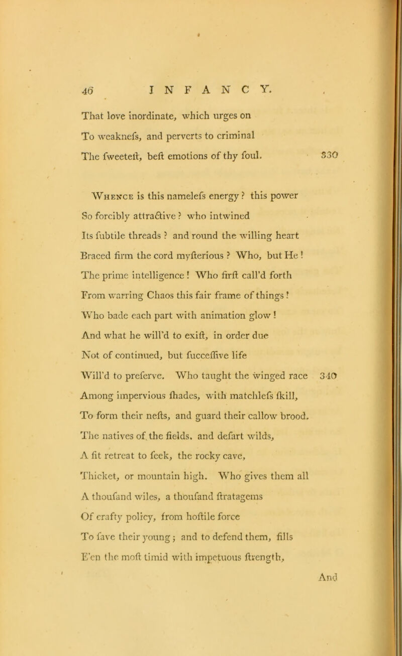 < That love inordinate, which urges on To weaknefs, and perverts to criminal The fweetefi, beft emotions of thy foul. Whence is this namelefs energy ? this power So forcibly attractive ? who intwined Its fubtile threads ? and round the willing heart Braced firm the cord my fieri ous ? Who, but He ! The prime intelligence ! Who firft call’d forth From warring Chaos this fair frame of things ! Who bade each part with animation glow ! And wdiat he will'd to exift, in order due Not of continued, but fucceflive life Will’d to preferve. Who taught the winged race Among impervious fhades, with matchlefs fkill. To form their nefts, and guard their callow brood. The natives of the fields, and defart wilds, A fit retreat to feek, the rocky cave. Thicket, or mountain high. Who gives them all A thoufand wiles, a thoufand ftratagems Of crafty policy, from hoftile force To fave their young; and to defend them, fills E’en the rnoft timid with impetuous ftvength. 330 310