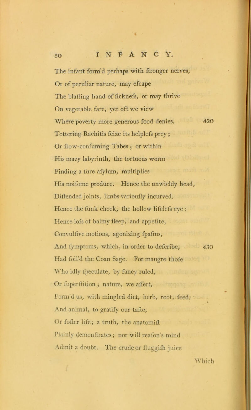 The infant form’d perhaps with ftronger nerves. Or of peculiar nature, may efcape The blafting hand of ficknefs, or may thrive On vegetable fare, yet oft we view Where poverty more generous food denies, Tottering Rachitis feize its helplefs prey; Or flow-confuming Tabes; or within His mazy labyrinth, the tortuous worm Finding a fure afylum, multiplies His noifome produce. Hence the unwieldy head, Diftended joints, limbs varioufly incurved. Hence the funk cheek, the hollow lifelefs eye : Hence lofs of balmy fleep, and appetite, Convulfive motions, agonizing fpafms. And fymptoms, which, in order to defcribe. Had foil’d the Coan Sage. For maugre thole Who idly fpeculate, by fancy ruled. Or fupfcrftition ; nature, we affert. Form'd us, with mingled diet, herb, root, feed. And animal, to gratify our tafte. Or fofler life; a truth, the anatomift Plainly demonftrates; nor will reafon’s mind Admit a doubt. The crude or fluggifh juice 420 430 Which