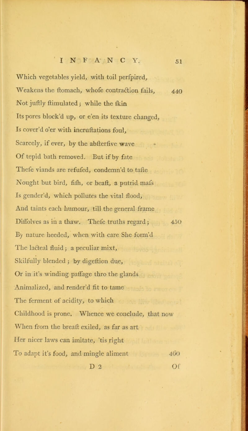 Which vegetables yields with toil perfpired. Weakens the ftomach, whofe contra&ion fails, 440 Not juftly Simulated; while the tkin Its pores block’d up, or e’en its texture changed. Is cover’d o’er with incruftations foul. Scarcely, if ever, by the abfterfive wave Of tepid bath removed. But if by fate Thefe viands are refufed, condemn’d to tafie Nought but bird, fifh, or beaft, a putrid mafs Is gender’d, which pollutes the vital flood. And taints each humour, till the general frame DilTolves as in a thaw. Thefe truths regard 5 450 By nature heeded, when with care She form’d The lafteal fluid; a peculiar mixt. Skilfully blended ; by digeftion due. Or in it’s winding palfage thro the glands Animalized, and render’d fit to tame The ferment of acidity, to which Childhood is prone. Whence we conclude, that now When from the bread exiled, as far as art Her nicer law's can imitate, ’tis right To adapt it’s food, and mingle aliment 400 D 2 Of